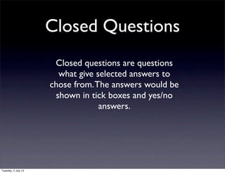 Closed Questions
Closed questions are questions
what give selected answers to
chose from.The answers would be
shown in tick boxes and yes/no
answers.
Tuesday, 2 July 13
 