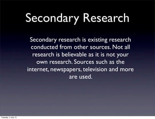 Secondary Research
Secondary research is existing research
conducted from other sources. Not all
research is believable as it is not your
own research. Sources such as the
internet, newspapers, television and more
are used.
Tuesday, 2 July 13
 