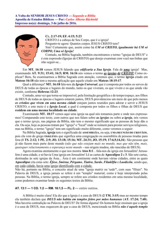 A Volta do SENHOR JESUS CRISTO — Segundo a Bíblia
Apostila de Estudos Bíblicos — Por: Carlos Alberto Bächtold
Impresso no(a): domingo, 3 de julho de 2016.
CL. 2:17-19; EF. 4:15; 5:23
CRISTO é a cabeça de Seu Corpo, que é a igreja!
Pergunto-te agora: Quantos corpos JESUS CRISTO tem?
Sim! Certamente que, assim como há UM só CRISTO, igualmente há UM só
CORPO, Uma só Igreja!
Contudo, na Bíblia Sagrada, também encontramos o termo "igrejas de DEUS" e
é esta expressão (Igrejas de CRISTO) que desejo examinar com você nas linhas que
irão seguir-se...
Em MT. 16:18 vemos JESUS falando que edificaria a Sua Igreja. Fala de uma igreja! Mas,
examinando AT. 9:31; 15:41; 16:5; RM. 16:16 nós vemos o termo as igrejas de CRISTO! Como ex-
plicar? Bem, Se examinarmos a Bíblia Sagrada com atenção, veremos que, o termo igreja citado em
Mateus 16:18 não tem a mesma aplicação que aquele citado em Mateus 18:15-17.
Qual a diferença? MT. 16:18 fala-nos da Igreja Universal, que é composta por todos os servos de
DEUS de todas as épocas e lugares do mundo, tanto os que viveram, os que vivem e os que ainda vão
existir, conforme Hebreus 12:23.
Contudo, uma vez que torna-se impossível, pela limitação geográfica e de tempo/espaço, aos filhos
de DEUS de todas as épocas e lugares estarem juntos, DEUS providenciou um meio de que pelo menos
os cristãos que vivem em uma mesma cidade estejam juntos reunidos para adorar e servir a JESUS
CRISTO, e este meio é a Igreja Local, a qual é composta por todos os filhos e filhas de DEUS que
residem em uma mesma localidade ou cidade.
Examinando MT. 18:17 vemos aqui uma igreja na qual nós tomamos parte e onde nos expressa-
mos! Comparando este texto, com outros que nos falam sobre as igrejas ou sobre a igreja, nós vemos
que o termo igreja, nas páginas da Bíblia, não tem o mesmo significado que as pessoas de hoje dão a
ela. Ou seja, hoje as pessoas tratam por "igreja" o "local" onde se reúnem para prestar serviços religiosos,
mas na Bíblia, o termo "igreja" tem um significado muito diferente, como veremos a seguir:
Na Bíblia Sagrada, igreja tem o significado de ASSEMBLÉIA, ou seja, UMA REUNIÃO DE CRISTÃOS,
pois ela vem do grego EKKLESIA que significa uma congregação ou assembléia de pessoas tiradas para
fora (1 TS. 2:12; 1 PE. 2:9; JO. 13:18; 15:16; MT. 24:31; JO. 15:19; 17:6,9,14,16). São pessoas que
já não fazem mais parte deste mundo (não que não estejam mais no mundo, mas que não têm, mais,
quaisquer relacionamento e esperança neste mundo - sua origem mudou, são nascidas de DEUS).
Agora examina atentamente o que nos mostra Atos 8:1... fala-nos da igreja em Jerusalém! Jerusa-
lém é uma cidade, e só havia Uma igreja em Jerusalém! Lê as cartas de Apocalipse 2 e 3. São sete cartas,
destinadas às sete igrejas da Ásia... Ásia é um continente onde haviam várias cidades, entre as quais
Apocalipse cita estas sete: Éfeso, Smirna, Pérgamo, Tiatira, Sardo, Filadélfia e Laodicéia, sendo que,
em cada cidade, havia uma igreja identificada com a cidade.
Não há, portanto na Bíblia, o conceito atual de uma "igreja matriz ou 'sede'", com suas "filiais". Na
Palavra de DEUS, a igreja jamais se refere à um "templo" material, como é hoje interpretado pelas
pessoas. Na Bíblia, o termo igreja, sempre se refere aos cristãos residentes em uma mesma localidade,
como podemos examinar lendo os seguintes textos da Bíblia:
AT. 13:1 — 1 CO. 1:2 — RM. 16:1,5 — FL. 2 — entre outros.
A Bíblia é muito clara! Ela diz que a Igreja é a casa de DEUS (2 TM. 3:15) mas ao mesmo tempo
ela também declara que DEUS não habita em templos feitos por mãos humanas (AT. 17:24; 7:48).
Mas haveria contradição na Palavra de DEUS? De forma alguma! Os homens hoje ensinam que a igreja
é a casa de DEUS, mas esquecem de que a casa de DEUS, mencionada na Bíblia não é aquele templo
 