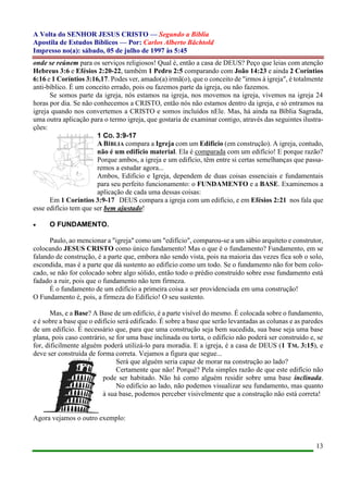 A Volta do SENHOR JESUS CRISTO — Segundo a Bíblia
Apostila de Estudos Bíblicos — Por: Carlos Alberto Bächtold
Impresso no(a): sábado, 05 de julho de 1997 às 5:45
13
onde se reúnem para os serviços religiosos! Qual é, então a casa de DEUS? Peço que leias com atenção
Hebreus 3:6 e Efésios 2:20-22, também 1 Pedro 2:5 comparando com João 14:23 e ainda 2 Coríntios
6:16 e 1 Coríntios 3:16,17. Podes ver, amado(a) irmã(o), que o conceito de "irmos à igreja", é totalmente
anti-bíblico. É um conceito errado, pois ou fazemos parte da igreja, ou não fazemos.
Se somos parte da igreja, nós estamos na igreja, nos movemos na igreja, vivemos na igreja 24
horas por dia. Se não conhecemos a CRISTO, então nós não estamos dentro da igreja, e só entramos na
igreja quando nos convertemos a CRISTO e somos incluídos nEle. Mas, há ainda na Bíblia Sagrada,
uma outra aplicação para o termo igreja, que gostaria de examinar contigo, através das seguintes ilustra-
ções:
1 CO. 3:9-17
A BÍBLIA compara a Igreja com um Edifício (em construção). A igreja, contudo,
não é um edifício material. Ela é comparada com um edifício! E porque razão?
Porque ambos, a igreja e um edifício, têm entre si certas semelhanças que passa-
remos a estudar agora...
Ambos, Edifício e Igreja, dependem de duas coisas essenciais e fundamentais
para seu perfeito funcionamento: o FUNDAMENTO e a BASE. Examinemos a
aplicação de cada uma dessas coisas:
Em 1 Coríntios 3:9-17 DEUS compara a igreja com um edifício, e em Efésios 2:21 nos fala que
esse edifício tem que ser bem ajustado!
 O FUNDAMENTO.
Paulo, ao mencionar a "igreja" como um "edifício", comparou-se a um sábio arquiteto e construtor,
colocando JESUS CRISTO como único fundamento! Mas o que é o fundamento? Fundamento, em se
falando de construção, é a parte que, embora não sendo vista, pois na maioria das vezes fica sob o solo,
escondida, mas é a parte que dá sustento ao edifício como um todo. Se o fundamento não for bem colo-
cado, se não for colocado sobre algo sólido, então todo o prédio construído sobre esse fundamento está
fadado a ruir, pois que o fundamento não tem firmeza.
É o fundamento de um edifício a primeira coisa a ser providenciada em uma construção!
O Fundamento é, pois, a firmeza do Edifício! O seu sustento.
Mas, e a Base? A Base de um edifício, é a parte visível do mesmo. É colocada sobre o fundamento,
e é sobre a base que o edifício será edificado. É sobre a base que serão levantadas as colunas e as paredes
de um edifício. É necessário que, para que uma construção seja bem sucedida, sua base seja uma base
plana, pois caso contrário, se for uma base inclinada ou torta, o edifício não poderá ser construído e, se
for, dificilmente alguém poderá utilizá-lo para moradia. E a igreja, é a casa de DEUS (1 TM. 3:15), e
deve ser construída de forma correta. Vejamos a figura que segue...
Será que alguém seria capaz de morar na construção ao lado?
Certamente que não! Porquê? Pela simples razão de que este edifício não
pode ser habitado. Não há como alguém residir sobre uma base inclinada.
No edifício ao lado, não podemos visualizar seu fundamento, mas quanto
à sua base, podemos perceber visivelmente que a construção não está correta!
Agora vejamos o outro exemplo:
 