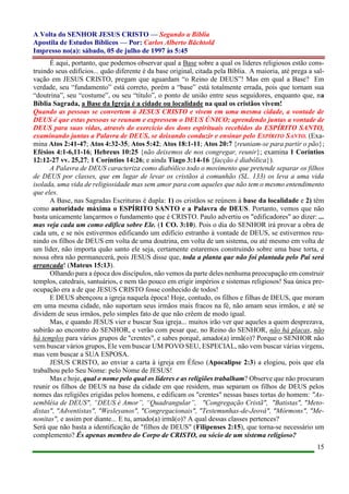 A Volta do SENHOR JESUS CRISTO — Segundo a Bíblia
Apostila de Estudos Bíblicos — Por: Carlos Alberto Bächtold
Impresso no(a): sábado, 05 de julho de 1997 às 5:45
15
É aqui, portanto, que podemos observar qual a Base sobre a qual os líderes religiosos estão cons-
truindo seus edifícios... quão diferente é da base original, citada pela Bíblia. A maioria, até prega a sal-
vação em JESUS CRISTO, pregam que aguardam “o Reino de DEUS”! Mas em qual a Base? Em
verdade, seu “fundamento” está correto, porém a “base” está totalmente errada, pois que tornam sua
“doutrina”, seu “costume”, ou seu “título”, o ponto de união entre seus seguidores, enquanto que, na
Bíblia Sagrada, a Base da Igreja é a cidade ou localidade na qual os cristãos vivem!
Quando as pessoas se convertem à JESUS CRISTO e vivem em uma mesma cidade, a vontade de
DEUS é que estas pessoas se reunam e expressem o DEUS ÚNICO; aprendendo juntas a vontade de
DEUS para suas vidas, através do exercício dos dons espirituais recebidos do ESPÍRITO SANTO,
examinando juntas a Palavra de DEUS, se deixando conduzir e ensinar pelo ESPÍRITO SANTO. (Exa-
mina Atos 2:41-47; Atos 4:32-35; Atos 5:42; Atos 18:1-11; Atos 20:7 {reuniam-se para partir o pão};
Efésios 4:1-6,11-16; Hebreus 10:25 {não deixemos de nos congregar, reunir}; examina 1 Coríntios
12:12-27 vv. 25,27; 1 Coríntios 14:26; e ainda Tiago 3:14-16 {facção é diabólica}).
A Palavra de DEUS caracteriza como diabólico todo o movimento que pretende separar os filhos
de DEUS por classes, que em lugar de levar os cristãos à comunhão (SL. 133) os leva a uma vida
isolada, uma vida de religiosidade mas sem amor para com aqueles que não tem o mesmo entendimento
que eles.
A Base, nas Sagradas Escrituras é dupla: 1) os cristãos se reúnem à base da localidade e 2) têm
como autoridade máxima o ESPÍRITO SANTO e a Palavra de DEUS. Portanto, vemos que não
basta unicamente lançarmos o fundamento que é CRISTO. Paulo advertiu os "edificadores" ao dizer: ...
mas veja cada um como edifica sobre Ele. (1 CO. 3:10). Pois o dia do SENHOR irá provar a obra de
cada um, e se nós estivermos edificando um edifício estranho à vontade de DEUS, se estivermos reu-
nindo os filhos de DEUS em volta de uma doutrina, em volta de um sistema, ou até mesmo em volta de
um líder, não importa quão santo ele seja, certamente estaremos construindo sobre uma base torta, e
nossa obra não permanecerá, pois JESUS disse que, toda a planta que não foi plantada pelo Pai será
arrancada! (Mateus 15:13).
Olhando para a época dos discípulos, não vemos da parte deles nenhuma preocupação em construir
templos, catedrais, santuários, e nem tão pouco em erigir impérios e sistemas religiosos! Sua única pre-
ocupação era a de que JESUS CRISTO fosse conhecido de todos!
E DEUS abençoou a igreja naquela época! Hoje, contudo, os filhos e filhas de DEUS, que moram
em uma mesma cidade, não suportam seus irmãos mais fracos na fé, não amam seus irmãos, e até se
dividem de seus irmãos, pelo simples fato de que não crêem de modo igual.
Mas, e quando JESUS vier e buscar Sua igreja... muitos irão ver que aqueles a quem desprezava,
subirão ao encontro do SENHOR, e verão com pesar que, no Reino do SENHOR, não há placas, não
há templos para vários grupos de "crentes", e sabes porquê, amado(a) irmã(o)? Porque o SENHOR não
vem buscar vários grupos, Ele vem buscar UM POVO SEU, ESPECIAL, não vem buscar várias virgens,
mas vem buscar a SUA ESPOSA.
JESUS CRISTO, ao enviar a carta à igreja em Éfeso (Apocalipse 2:3) a elogiou, pois que ela
trabalhou pelo Seu Nome: pelo Nome de JESUS!
Mas e hoje, qual o nome pelo qual os líderes e as religiões trabalham? Observe que não procuram
reunir os filhos de DEUS na base da cidade em que residem, mas separam os filhos de DEUS pelos
nomes das religiões erigidas pelos homens, e edificam os "crentes" nessas bases tortas do homem: "As-
sembléia de DEUS", “DEUS é Amor”, “Quadrangular”, "Congregação Cristã", "Batistas", "Meto-
distas", "Adventistas", "Wesleyanos", "Congregacionais", "Testemunhas-de-Jeová", "Mórmons", "Me-
nonitas", e assim por diante... E tu, amado(a) irmã(o)? A qual dessas classes pertences?
Será que não basta a identificação de "filhos de DEUS" (Filipenses 2:15), que torna-se necessário um
complemento? És apenas membro do Corpo de CRISTO, ou sócio de um sistema religioso?
 