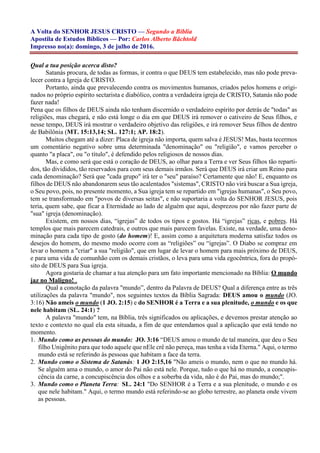 A Volta do SENHOR JESUS CRISTO — Segundo a Bíblia
Apostila de Estudos Bíblicos — Por: Carlos Alberto Bächtold
Impresso no(a): domingo, 3 de julho de 2016.
Qual a tua posição acerca disto?
Satanás procura, de todas as formas, ir contra o que DEUS tem estabelecido, mas não pode preva-
lecer contra a Igreja de CRISTO.
Portanto, ainda que prevalecendo contra os movimentos humanos, criados pelos homens e origi-
nados no próprio espírito sectarista e diabólico, contra a verdadeira igreja de CRISTO, Satanás não pode
fazer nada!
Pena que os filhos de DEUS ainda não tenham discernido o verdadeiro espírito por detrás de "todas" as
religiões, mas chegará, e não está longe o dia em que DEUS irá remover o cativeiro de Seus filhos, e
nesse tempo, DEUS irá mostrar o verdadeiro objetivo das religiões, e irá remover Seus filhos de dentro
de Babilônia (MT. 15:13,14; SL. 127:1; AP. 18:2).
Muitos chegam até a dizer: Placa de igreja não importa, quem salva é JESUS! Mas, basta tecermos
um comentário negativo sobre uma determinada "denominação" ou "religião", e vamos perceber o
quanto "a placa", ou "o título", é defendido pelos religiosos de nossos dias.
Mas, e como será que está o coração de DEUS, ao olhar para a Terra e ver Seus filhos tão reparti-
dos, tão divididos, tão reservados para com seus demais irmãos. Será que DEUS irá criar um Reino para
cada denominação? Será que "cada grupo" irá ter o "seu" paraíso? Certamente que não! E, enquanto os
filhos de DEUS não abandonarem seus tão acalentados "sistemas", CRISTO não virá buscar a Sua igreja,
o Seu povo, pois, no presente momento, a Sua igreja tem se repartido em "igrejas humanas", o Seu povo,
tem se transformado em "povos de diversas seitas", e não suportaria a volta do SENHOR JESUS, pois
teria, quem sabe, que ficar a Eternidade ao lado de alguém que aqui, desprezou por não fazer parte de
"sua" igreja (denominação).
Existem, em nossos dias, “igrejas” de todos os tipos e gostos. Há “igrejas” ricas, e pobres. Há
templos que mais parecem catedrais, e outros que mais parecem favelas. Existe, na verdade, uma deno-
minação para cada tipo de gosto (do homem)! E, assim como a arquitetura moderna satisfaz todos os
desejos do homem, do mesmo modo ocorre com as “religiões” ou “igrejas”. O Diabo se compraz em
levar o homem a "criar" a sua "religião", que em lugar de levar o homem para mais próximo de DEUS,
e para uma vida de comunhão com os demais cristãos, o leva para uma vida egocêntrica, fora do propó-
sito de DEUS para Sua igreja.
Agora gostaria de chamar a tua atenção para um fato importante mencionado na Bíblia: O mundo
jaz no Maligno! .
Qual a conotação da palavra "mundo”, dentro da Palavra de DEUS? Qual a diferença entre as três
utilizações da palavra "mundo", nos seguintes textos da Bíblia Sagrada: DEUS amou o mundo (JO.
3:16) Não ameis o mundo (1 JO. 2:15) e do SENHOR é a Terra e a sua plenitude, o mundo e os que
nele habitam (SL. 24:1) ?
A palavra "mundo" tem, na Bíblia, três significados ou aplicações, e devemos prestar atenção ao
texto e contexto no qual ela esta situada, a fim de que entendamos qual a aplicação que está tendo no
momento.
1. Mundo como as pessoas do mundo: JO. 3:16 “DEUS amou o mundo de tal maneira, que deu o Seu
filho Unigênito para que todo aquele que nEle crê não pereça, mas tenha a vida Eterna." Aqui, o termo
mundo está se referindo às pessoas que habitam a face da terra.
2. Mundo como o Sistema de Satanás: 1 JO 2:15,16 "Não ameis o mundo, nem o que no mundo há.
Se alguém ama o mundo, o amor do Pai não está nele. Porque, tudo o que há no mundo, a concupis-
cência da carne, a concupiscência dos olhos e a soberba da vida, não é do Pai, mas do mundo;".
3. Mundo como o Planeta Terra: SL. 24:1 "Do SENHOR é a Terra e a sua plenitude, o mundo e os
que nele habitam." Aqui, o termo mundo está referindo-se ao globo terrestre, ao planeta onde vivem
as pessoas.
 
