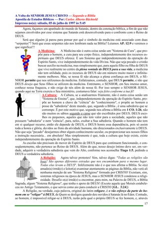 A Volta do SENHOR JESUS CRISTO — Segundo a Bíblia
Apostila de Estudos Bíblicos — Por: Carlos Alberto Bächtold
Impresso no(a): sábado, 05 de julho de 1997 às 5:45
17
Agora, façamos um apanhado do mundo de Satanás, dentro da conotação bíblica, a fim de que não
sejamos envolvidos por esse sistema que Satanás está desenvolvendo para o confronto com o Reino de
DEUS.
Será que alguém já parou para pensar por quê o símbolo da medicina está associado com duas
“serpentes”? Será que essas serpentes não nos lembram nada na Bíblia? Leiamos AP. 12:9 e veremos o
que significa!!!
A Medicina: A Medicina não é outra coisa senão um "Sistema de Cura”, que pro-
põe para o homem, a cura para seu corpo físico, independentemente dos recursos es-
pirituais que DEUS oferece. É um Sistema que independentemente da operação do
Espírito Santo, vive independentemente da vida Divina. Não que seja pecado o cristão
buscar auxílio na medicina, mas simplesmente que, para aquele filho ou filha de DEUS
que vive realmente no centro da plena vontade de DEUS para a sua vida, a medicina
não tem utilidade, pois os recursos de DEUS são em número muito maior e infinita-
mente melhores. Mas, se nossa fé não alcança a plena confiança em DEUS, o SE-
NHOR permite que nos utilizemos da medicina. Enfatizamos, contudo, que DEUS permite, e não que
DEUS deseja que Seus filhos se utilizem da medicina. Entretanto, o SENHOR, em Seu imenso amor,
conhece nossa fraqueza, e não exige de nós além de nossa fé. Por isso sempre o SENHOR JESUS,
quando aqui na Terra exercia o Seu ministério, costumava falar: seja feito conforme a tua fé!
A Cultura: A Cultura, se a analisarmos friamente, não é outra coisa senão um
"Sistema de Ensino", que, independentemente da operação do Espírito Santo, pro-
põe ao homem a chave da “ciência” do "conhecimento", e propõe ao homem a
posse da "sabedoria" deste mundo, que, segundo a Bíblia , é uma sabedoria que se
corrompe. É por este motivo que, segundo nos afirma a Bíblia em 1 CO. 1:26, não
são muitos os sábios segundo a carne que são escolhidos por DEUS. DEUS esco-
lhes os pequenos, aqueles que não tem valor para a sociedade, aqueles que não
possuem "sabedoria" e nem "ciência", para, neles, exaltar a Sua sabedoria. Quando o homem não tem
em si qualquer recurso, então ele depende de DEUS, e DEUS honra essa dependência, pois só assim
toda a honra e glória, devidos ao fruto da atividade humana, são direcionados exclusivamente à DEUS.
Não que seja "pecado" desejarmos obter algum conhecimento secular, ou proporcionar aos nossos filhos
a instrução necessária... em absoluto! Mas simplesmente é que, toda a cultura que hoje existe, existe
independentemente da operação do Espírito Santo.
As escolas não precisam do mover do Espírito de DEUS para que continuem funcionando, e con-
seqüentemente, não pertence ao Reino de DEUS. Além do que, nosso desejo íntimo deve ser, em ver-
dade, adquirir a verdadeira sabedoria que vem do Alto, conforme nos aconselha Tiago 1:5, pedindo a
DEUS a verdadeira sabedoria.
A Religião: Agora talvez protestes! Sim, talvez digas: "Todas as religiões são
boas! São apenas diferentes estradas que nos encaminham para o mesmo lugar.
Todas elas levam a DEUS". Infelizmente não é o que nos afirma a Bíblia. Se o(a)
amado(a) irmã(o) e leitor(a) examinar atentamente as páginas da Bíblia, não verá ali
nenhuma menção de um "Sistema Religioso" formado por CRISTO! Existiam, sim,
sistemas religiosos na época de JESUS, mas o SENHOR JESUS condenou a religi-
osidade. Desafio o(a) irmã(o) a encontrar, para mim, na Palavra de DEUS, a Bíblia
Sagrada, algum "Sistema Religioso", que tenha o apoio de DEUS! (Exceto aquele que Moisés estabele-
ceu no Antigo Testamento, e que servia como aio para conduzir a CRISTO [GL. 3:24])
A Religião, na verdade, cuja palavra, original do latim religare, é o vão esforço da parte do ho-
mem em se "religar" à DEUS, de Quem se desligou quando deu ouvidos à Satanás lá no Éden. Contudo,
ao homem, é impossível religar-se à DEUS, razão pela qual o próprio DEUS se fez homem, e, através
 