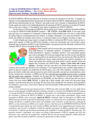 A Volta do SENHOR JESUS CRISTO — Segundo a Bíblia
Apostila de Estudos Bíblicos — Por: Carlos Alberto Bächtold
Impresso no(a): domingo, 3 de julho de 2016.
de JESUS CRISTO, DEUS providenciou ao homem um meio de encontrar-se com Ele. A religião, en-
tretanto, existe independentemente da operação do Espírito Santo de DEUS, independentemente da Von-
tade Divina, demonstrando ser um "Sistema" que pode existir sem a direção ou dependência de DEUS.
E tudo aquilo que pode existir independentemente da operação de DEUS, pertence ao mundo de Satanás.
Não é assim com a Igreja, a "Assembléia" dos santos comprados por JESUS CRISTO.
Se não houver a intervenção de CRISTO, não há igreja, pois a igreja, conforme ensinada na Bíblia,
é o Corpo de CRISTO (1 CO. 12:12-27 compare — EF. 1:22,23 e ainda RM. 12:5). E um corpo, qual-
quer que seja, só se mantém vivo enquanto a cabeça desse corpo também está viva, pois o corpo recebe
da cabeça todas as coordenadas para sua conduta. A religião, entretanto, vive como um Sistema! Atual-
mente são milhões de religiões que existem, e a cada dia surgem novas religiões, de todos os tipos.
A cada religião que surge, maior é a alegria do Diabo e a tristeza de DEUS, pois é mais um movi-
mento para separar os filhos de DEUS por partidos, é mais um movimento que vem dividir o povo,
enquanto que o propósito de DEUS é que a humanidade se una para prestar-lhe adoração conforme ELE,
o próprio DEUS, deixou instituída na Sua Palavra.
A Política: Outro grande mal em nossos dias, que qualquer pessoa mesmo a
mais leiga observa, é a chamada “política”. O chamado “sistema político”.
Todos percebemos o quanto a chamada “política” tem corrompido aqueles
que a ela se entregam. Por mais que aleguem que isso não ocorre, percebemos
o que o sistema político do mundo tem feito com muitos dos filhos de DEUS.
Sem que percebessem, foram sendo possuídos pelo espírito mundano a tal
forma, que acham que a política até pode ajudar a igreja, quando vemos nas
páginas das Escrituras que JESUS disse: “agora, o meu reino não é deste
mundo...” dizendo, com isto, que não é nos reinos deste mundo, ou com os
sistemas deste mundo que devemos nos conformar. É um engano pensar que a política pode ajudar al-
guém no que diz respeito aos propósitos de DEUS para a sua vida. Pelo contrário, a política rouba o
pouco de caráter cristão que a pessoa possa ter, pois estará associado com pessoas inescrupulosas, men-
tirosas, amantes de si mesmas, e a Bíblia nos diz que a luz não tem comunhão com as trevas, e a justiça
não tem parte com a injustiça. Também nos diz para não nos “prendermos em jugo desigual com os
infiéis”. Enfim, muitas são as advertências do SENHOR, em Sua Palavra, a fim de que não nos envol-
vamos com este mundo (RM. 12:1-2). A igreja não é deste mundo, não somos nós tão pouco deste
mundo, e nem devemos procurar um lugar nos governos deste mundo por nós mesmos, pois que DEUS
nos destinou o novo céu e a nova terra. Quer ter uma boa posição? Então posicione-se com CRISTO e
contra o mundo!
Se és tu um(a) pessoa que deseja prestar à DEUS um culto racional (RM. 12:1,2), então deves
buscar exclusivamente na Bíblia Sagrada, pedindo a direção e revelação do ESPÍRITO SANTO, quanto
`à vontade de DEUS reveladas em suas páginas. Não podes crer em qualquer ensino, principalmente se
for contrário à Palavra de DEUS (A Bíblia). E, mesmo que o que estejas aprendendo, esteja sendo
mostrado na Bíblia, deves procurar, diante de DEUS, examinar todas as passagens na Bíblia onde
DEUS trata do assunto em questão (examinando o texto e o contexto do verso examinado), a fim de que
tenhas, de DEUS, o completo ensino sobre tal realidade. Caso contrário, se não buscares a direção de
DEUS, se não examinares a Bíblia com oração sincera e não buscares no ESPÍRITO SANTO de DEUS
a interpretação para aquilo que está contido na Bíblia, facilmente serás enganado(a) por homens ines-
crupulosos, que torcem o verdadeiro sentido de algumas passagens da Bíblia, usando textos isolados
do contexto, e seguirás um movimento pensando estar seguindo a vontade de DEUS. Não faças tal! Em
questões eternas e espirituais, nós vamos nos dirigir primeiramente à DEUS, rogando que ELE nos
esclareça e que, após nos ter esclarecido, confirme Sua luz em nós através daqueles irmãos mais ma-
duros e que têm recebido de DEUS o encargo de apascentar as Suas ovelhas.
 