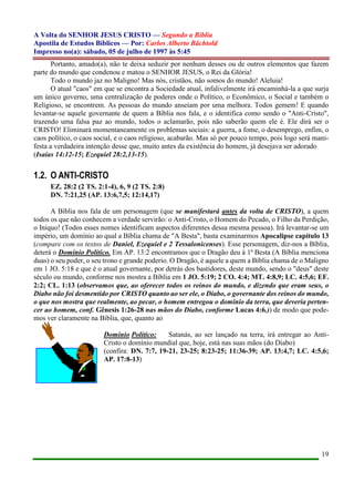 A Volta do SENHOR JESUS CRISTO — Segundo a Bíblia
Apostila de Estudos Bíblicos — Por: Carlos Alberto Bächtold
Impresso no(a): sábado, 05 de julho de 1997 às 5:45
19
Portanto, amado(a), não te deixa seduzir por nenhum desses ou de outros elementos que fazem
parte do mundo que condenou e matou o SENHOR JESUS, o Rei da Glória!
Todo o mundo jaz no Maligno! Mas nós, cristãos, não somos do mundo! Aleluia!
O atual "caos" em que se encontra a Sociedade atual, infalivelmente irá encaminhá-la a que surja
um único governo, uma centralização de poderes onde o Político, o Econômico, o Social e também o
Religioso, se encontrem. As pessoas do mundo anseiam por uma melhora. Todos gemem! E quando
levantar-se aquele governante de quem a Bíblia nos fala, e o identifica como sendo o "Anti-Cristo",
trazendo uma falsa paz ao mundo, todos o aclamarão, pois não saberão quem ele é. Ele dirá ser o
CRISTO! Eliminará momentaneamente os problemas sociais: a guerra, a fome, o desemprego, enfim, o
caos político, o caos social, e o caos religioso, acabarão. Mas só por pouco tempo, pois logo será mani-
festa a verdadeira intenção desse que, muito antes da existência do homem, já desejava ser adorado
(Isaías 14:12-15; Ezequiel 28:2,13-15).
1.2. O ANTI-CRISTO
EZ. 28:2 (2 TS. 2:1-4), 6, 9 (2 TS. 2:8)
DN. 7:21,25 (AP. 13:6,7,5; 12:14,17)
A Bíblia nos fala de um personagem (que se manifestará antes da volta de CRISTO), a quem
todos os que não conhecem a verdade servirão: o Anti-Cristo, o Homem do Pecado, o Filho da Perdição,
o Iníquo! (Todos esses nomes identificam aspectos diferentes dessa mesma pessoa). Irá levantar-se um
império, um domínio ao qual a Bíblia chama de "A Besta", basta examinarmos Apocalipse capítulo 13
(compare com os textos de Daniel, Ezequiel e 2 Tessalonicenses). Esse personagem, diz-nos a Bíblia,
deterá o Domínio Político. Em AP. 13:2 encontramos que o Dragão deu à 1ª Besta (A Bíblia menciona
duas) o seu poder, o seu trono e grande poderio. O Dragão, é aquele a quem a Bíblia chama de o Maligno
em 1 JO. 5:18 e que é o atual governante, por detrás dos bastidores, deste mundo, sendo o "deus" deste
século ou mundo, conforme nos mostra a Bíblia em 1 JO. 5:19; 2 CO. 4:4; MT. 4:8,9; LC. 4:5,6; EF.
2:2; CL. 1:13 (observamos que, ao oferecer todos os reinos do mundo, e dizendo que eram seus, o
Diabo não foi desmentido por CRISTO quanto ao ser ele, o Diabo, o governante dos reinos do mundo,
o que nos mostra que realmente, ao pecar, o homem entregou o domínio da terra, que deveria perten-
cer ao homem, conf. Gênesis 1:26-28 nas mãos do Diabo, conforme Lucas 4:6.)) de modo que pode-
mos ver claramente na Bíblia, que, quanto ao
Domínio Político: Satanás, ao ser lançado na terra, irá entregar ao Anti-
Cristo o domínio mundial que, hoje, está nas suas mãos (do Diabo)
(confira: DN. 7:7, 19-21, 23-25; 8:23-25; 11:36-39; AP. 13:4,7; LC. 4:5,6;
AP. 17:8-13)
 