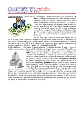 A Volta do SENHOR JESUS CRISTO — Segundo a Bíblia
Apostila de Estudos Bíblicos — Por: Carlos Alberto Bächtold
Impresso no(a): domingo, 3 de julho de 2016.
Domínio Econômico: Também à Besta, será entregue o domínio econômico, pois examinando AP.
13:17; 18:10-13, descobrimos como Satanás domina os homens
do mundo através das riquezas. Por esta razão é que JESUS
afirma enfaticamente: "não podeis servir à DEUS e às Riquezas"
(Mamom), e nos ordena a que ajuntemos tesouros não aqui, mas
sim nos céus. Não que seja errado possuir riquezas, mas clara-
mente se observa que, quanto mais rica se torna uma pessoa,
mais difícil se torna para ela a dependência de DEUS na realiza-
ção de seus negócios, pois as riquezas trazem consigo a ambi-
ção, e mais ainda, trazem consigo o desejo de conservá-las a
todo custo.
Por esta razão é que são poucos os que, tendo riquezas, são sal-
vos. É necessária muita consagração por parte de quem as possui, a fim de que não se envolva com os
negócios que vêm com as riquezas. É necessária uma renúncia total e plena de todos os bens, uma con-
sagração do coração ao SENHOR JESUS, a fim de que não entre em nosso coração o amor às riquezas,
conforme nos adverte a Bíblia em Tiago 5:1-4; 1 Timóteo 6:8-10,17-19.
Domínio Religioso: Embora em verdade seja Satanás o verdadeiro originador de todas as formas de
religião, em nossos dias, entretanto, tal fato não é percebido pela grande maioria dos filhos e filhas de
DEUS que se encontram vinculados a um ou outro sistema religioso. TG.
3:14-17 mostra-nos que a facção e o partidarismo são obras diabólicas...
Contudo, a Palavra de DEUS se cumpre! E já em nossos dias podemos ob-
servar dois extremos trabalhando em prol de que Satanás novamente reuna
sob seu poder também as religiões. De um lado o Movimento Ecumênico
procurando reunir todas as religiões em uma única adoração e também de
outro lado o Movimento Nova Era preparando todas as áreas e países do
mundo para uma "Nova Era" onde haverá, dizem eles, uma Nova Ordem de
coisas. Embora talvez a maioria não perceba, mas ambos os movimentos, são
as duas faces de uma mesma moeda. Satanás deverá congregar todas as reli-
giões do mundo (inclusive as "evangélicas") em torno de uma única adoração. Será então nesse ponto,
quando todas aderirem a esse Sistema Religioso Mundial, que os verdadeiros cristãos, os filhos de DEUS
que hoje estão acomodados nas mais diversas faces do Sistema Religioso Satânico, terão que tomar sua
decisão contra o mundo e do lado da igreja. As religiões do mundo, todas elas serão, de uma ou de outra
forma, ludibriadas pela operação de outro importante personagem contra quem a Bíblia nos adverte, e
que já hoje, os que estudam a Bíblia identificam, e que é
 