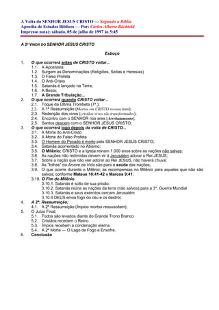 A Volta do SENHOR JESUS CRISTO — Segundo a Bíblia
Apostila de Estudos Bíblicos — Por: Carlos Alberto Bächtold
Impresso no(a): sábado, 05 de julho de 1997 às 5:45
A 2ª VINDA DO SENHOR JESUS CRISTO
Esboço
1. O que ocorrerá antes de CRISTO voltar...
1.1. A Apostasia;
1.2. Surgem as Denominações (Religiões, Seitas e Heresias)
1.3. O Falso Profeta
1.4. O Anti-Cristo
1.5. Satanás é lançado na Terra;
1.6. A Besta;
1.7. A Grande Tribulação...
2. O que ocorrerá quando CRISTO voltar...
2.1. Toque da Última Trombeta (7a
.);
2.2. A 1ª Ressurreição (Mortos em CRISTO ressuscitam);
2.3. Redenção dos vivos (cristãos vivos são transformados);
2.4. Encontro com o SENHOR nos ares (Arrebatamento);
2.5. Santos descem com o SENHOR JESUS CRISTO;
3. O que ocorrerá logo depois da volta de CRISTO...
3.1. A Morte do Anti-Cristo
3.2. A Morte do Falso Profeta
3.3. O Homem do Pecado é morto pelo SENHOR JESUS CRISTO;
3.4. Satanás acorrentado no Abismo;
3.5. O Milênio: CRISTO e a Igreja reinam 1.000 anos sobre as nações não salvas;
3.6. As nações não redimidas devem vir à Jerusalém adorar o Rei JESUS;
3.7. Sobre a nação que não vier adorar ao Rei JESUS, não haverá chuva;
3.8. As "folhas" da Árvore da Vida são para a saúde das nações;
3.9. O que ocorre durante o Milênio; as recompensas no Milênio para aqueles que não são
salvos; conforme Mateus 10:41-42 e Marcos 9:41;
3.10. O Fim do Milênio
3.10.1. Satanás é solto de sua prisão;
3.10.2. Satanás reúne as nações da terra (não salvos) para a 3a
. Guerra Mundial
3.10.3. Satanás e seus exércitos cercam Jerusalém
3.10.4.DEUS envia fogo do céu e os destrói;
4. A 2ª. Ressurreição;
4.1. A 2ª Ressurreição (Ímpios mortos ressuscitam);
5. O Juízo Final;
5.1. Todos são levados diante do Grande Trono Branco
5.2. Cristãos recebem o Reino
5.3. Ímpios recebem a condenação eterna
5.4. A 2ª Morte — O Lago de Fogo e Enxofre.
6. Conclusão
 