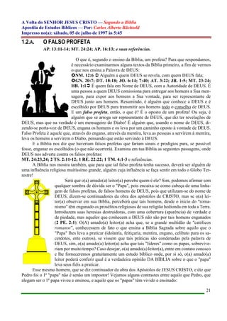 A Volta do SENHOR JESUS CRISTO — Segundo a Bíblia
Apostila de Estudos Bíblicos — Por: Carlos Alberto Bächtold
Impresso no(a): sábado, 05 de julho de 1997 às 5:45
21
1.2.A. O FALSO PROFETA
AP. 13:11-14; MT. 24:24; AP. 16:13; e suas referências.
O que é, segundo o ensino da Bíblia, um profeta? Para que respondamos,
é necessário examinarmos alguns textos da Bíblia primeiro, a fim de vermos
o que nos ensina a Palavra de DEUS:
NM. 12:6  Alguém a quem DEUS se revela, com quem DEUS fala;
GN. 20:7; DT. 18:18; JO. 6:14; 7:40; AT. 3:22; JR. 1:5; MT. 23:24;
HB. 1:1 É quem fala em Nome de DEUS, com a Autoridade de DEUS. É
uma pessoa a quem DEUS comissiona para entregar aos homens a Sua men-
sagem, para expor aos homens a Sua vontade, para ser representante de
DEUS junto aos homens. Resumindo, é alguém que conhece a DEUS e é
escolhido por DEUS para transmitir aos homens todo o conselho de DEUS.
E um falso profeta, então, o que é? É o oposto de um profeta! Ou seja, é
alguém que se arroga ser representante de DEUS, que diz ter revelações de
DEUS, mas que na verdade é um mensageiro do Diabo! É alguém que, usando o nome de DEUS, di-
zendo-se porta-voz de DEUS, engana os homens e os leva por um caminho oposto à vontade de DEUS.
Falso Profeta é aquele que, através do engano, através da mentira, leva as pessoas a servirem à mentira,
leva os homens a servirem o Diabo, pensando que estão servindo à DEUS.
E a Bíblia nos diz que haveriam falsos profetas que fariam sinais e prodígios para, se possível
fosse, enganar os escolhidos (o que não ocorrerá). Examina em tua Bíblia as seguintes passagens, onde
DEUS nos adverte contra os falsos profetas:
MT. 24:23,24; 2 TS. 2:11-12; 1 RE. 22:22; 1 TM. 4:1-3 e referências.
A Bíblia nos mostra também, que para que tal falso profeta tenha sucesso, deverá ser alguém de
uma influência religiosa muitíssimo grande, alguém cuja influência se faça sentir em todo o Globo Ter-
restre!
Será que o(a) amado(a) leitor(a) percebe quem é ele? Sim, podemos afirmar sem
qualquer sombra de dúvida ser o "Papa", pois encaixa-se como cabeça de uma linha-
gem de falsos profetas, de falsos homens de DEUS, pois que utilizam-se do nome de
DEUS, dizem-se continuadores da obra dos apóstolos de CRISTO, mas se o(a) lei-
tor(a) observar em sua Bíblia, perceberá que tais homens, desde o início do "roma-
nismo" têm enganado os prosélitos religiosos de sua religião hedionda em toda a Terra.
Introduzem suas heresias destruidoras, com uma cobertura (aparência) de verdade e
de piedade, mas aqueles que conhecem a DEUS não são por tais homens enganados
(2 PE. 2:1). O(A) amado(a) leitor(a) acha que, se a grande multidão de "católicos
romanos”, conhecessem de fato o que ensina a Bíblia Sagrada sobre aquilo que o
"Papa" lhes leva a praticar (idolatria, feitiçaria, mentira, engano, celibato para os sa-
cerdotes, ente outros), se vissem que tais práticas são condenadas pela palavra de
DEUS, sim, o(a) amado(a) leitor(a) acha que tais "líderes" como os papas, sobrevive-
riam por muito tempo? Caso desejar, o(a) amado(a) leitor(a), entre em contato conosco
e lhe forneceremos gratuitamente um estudo bíblico onde, por si só, o(a) amado(a)
leitor poderá conferir qual é a verdadeira opinião DA BÍBLIA sobre o que o "papa"
leva seus fiéis a praticar.
Esse mesmo homem, que se diz continuador da obra dos Apóstolos de JESUS CRISTO, e diz que
Pedro foi o 1º "papa" não é senão um impostor! Vejamos alguns contrastes entre aquilo que Pedro, que
alegam ser o 1º papa viveu e ensinou, e aquilo que os "papas" têm vivido e ensinado:
 