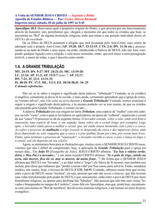 A Volta do SENHOR JESUS CRISTO — Segundo a Bíblia
Apostila de Estudos Bíblicos — Por: Carlos Alberto Bächtold
Impresso no(a): sábado, 05 de julho de 1997 às 5:45
23
Apocalipse 18:2 observamos qual o propósito original do Diabo, e que procura por em funcionamento
através do homem), sim, percebemos que, chegará o momento em que todos os cristãos que hoje, se
encontram no "Rol" de alguma instituição religiosa, terão que tomar a sua posição individual diante de
DEUS e da sociedade.
Ou os filhos de DEUS assumem a religião que será levantada pelo Anti-Cristo, cujo centro da
adoração será o próprio Anti-Cristo (AP. 19:20; 18:7; 13:12-15; 2 TS. 2:4; DN. 11:36 etc.), posicio-
nando-se ao lado do Diabo e seus anjos, ou então, obedecendo à Palavra de DEUS, irão sair fora, rom-
pendo qualquer ligação com a religião, e será nesse momento, então, que terá início a uma perseguição
terrível, a maior de todas, e que é descrita como sendo
1.4. A GRANDE TRIBULAÇÃO
MT. 24:15; DN. 9:27; MT. 24:21-24; MC. 13:19-20;
LC. 21:24; AP. 11:2; AP. 13:5-7 verso 7; AP. 12:17;
DN. 7:21, 25; 12:1; 11:31-33;
IS. 48:10; PV. 17:3; ML. 3:2-3; EZ. 20:34-38,41; 34: 25
E demais referências.
Não sei se tu sabes a origem e significado desta palavra: "tribulação"! Contudo, se és cristã(o)
evangélico, certamente já deves tê-la ouvido, e mais ainda, certamente aprendeste que a igreja de cristo,
os "crentes salvos", não irão estar na terra durante a Grande Tribulação! Contudo, iremos examinar a
seguir a origem e significado desta palavra, e tu mesmo poderás ver se este ensino, de que os cristãos
não passarão pela Grande Tribulação, é correto ou não...
A palavra Tribulação tem sua origem no latim Tribulum, uma espécie de "malho" com três cabe-
ças, ou três "varas", com o qual os lavradores ou agricultores, na época da "colheita", separavam o cereal
da sua "casca"! O processo se dá da seguinte forma: O lavrador estende, sobre o solo, onde será feita a
separação, uma espécie de lona, e, em seguida, lança sobre ela o cereal (trigo, por exemplo). Logo
após, o lavrador então passa a malhar o cereal, que, até então estava misturado com o joio e a casca.
Ao sofrer o processo da malhação o trigo (cereal) se desprende da casca e das impurezas (joio), indo
ficar depositado ao solo, enquanto que a casca e o joio (palha), ficam por cima, por serem mais leves.
Então, após terminar o processo de "separação", o lavrador recolhe a casca, o joio, e lança no fogo, e
o cereal, este ele deposita em seu celeiro.
Agora, se atentarmos bem para as ilustrações que, muitas vezes o SENHOR JESUS CRISTO usou,
veremos que não é difícil de compreender, hoje, a aplicação da Grande Tribulação para a igreja em
nossos dias... Em João 15 (Evangelho de João), JESUS CRISTO afirmou: "Eu Sou a videira verda-
deira, e Meu Pai é o lavrador..." e em outra ocasião CRISTO afirmou: "Se o grão de trigo, caindo na
terra, não morrer, fica ele só, mas se morrer, dá muito fruto...”! De forma que o SENHOR JESUS
afirmou que DEUS é um "lavrador", e ao falar sobre o "trigo", ele falava de Si mesmo, mas também nos
incluía, pois disse que tínhamos que "perder a nossa vida" por Sua causa, para salvá-la. Então, amado(a)
irmã(o), nós somos, hoje, a lavoura de DEUS (1 CO. 3:6-9). Contudo, sabemos muito bem que existe,
entre o povo de DEUS, muita "mistura", ou seja, pessoas que não são novas criaturas, que não tiveram
suas vidas transformadas pelo poder de DEUS, e que, unicamente, estão entre o povo de DEUS por mero
formalismo religioso, ou apenas para desfrutar das "bênçãos". São pessoas que não têm suas vestes "la-
vadas e branqueadas no sangue do Cordeiro", como fala em Apocalipse, mas que, ainda hoje, encontram-
se com seus nomes no "Rol de membros" dos diversos sistemas religiosos, e até mesmo no meio do povo
evangélico.
 