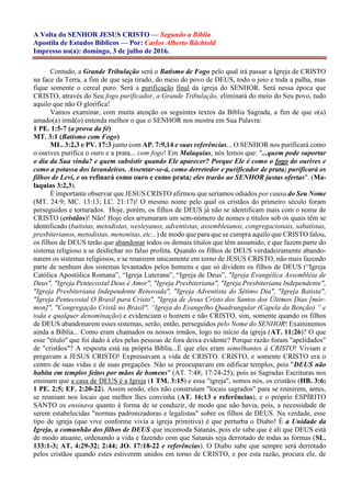 A Volta do SENHOR JESUS CRISTO — Segundo a Bíblia
Apostila de Estudos Bíblicos — Por: Carlos Alberto Bächtold
Impresso no(a): domingo, 3 de julho de 2016.
Contudo, a Grande Tribulação será o Batismo de Fogo pelo qual irá passar a Igreja de CRISTO
na face da Terra, a fim de que seja tirado, do meio do povo de DEUS, todo o joio e toda a palha, mas
fique somente o cereal puro. Será a purificação final da igreja do SENHOR. Será nessa época que
CRISTO, através do Seu fogo purificador, a Grande Tribulação, eliminará do meio do Seu povo, tudo
aquilo que não O glorifica!
Vamos examinar, com muita atenção os seguintes textos da Bíblia Sagrada, a fim de que o(a)
amado(a) irmã(o) entenda melhor o que o SENHOR nos mostra em Sua Palavra:
1 PE. 1:5-7 (a prova da fé)
MT. 3:1 (Batismo com Fogo)
ML. 3:2,3 e PV. 17:3 junto com AP. 7:9,14 e suas referências... O SENHOR nos purificará como
o ourives purifica o ouro e a prata... com fogo! Em Malaquias, nós lemos que: "...quem pode suportar
o dia da Sua vinda? e quem subsistir quando Ele aparecer? Porque Ele é como o fogo do ourives e
como a potassa dos lavandeiros. Assentar-se-á, como derretedor e purificador de prata; purificará os
filhos de Leví, e os refinará como ouro e como prata; eles trarão ao SENHOR justas ofertas". (Ma-
laquias 3:2,3).
É importante observar que JESUS CRISTO afirmou que seríamos odiados por causa do Seu Nome
(MT. 24:9; MC. 13:13; LC. 21:17)! O mesmo nome pelo qual os cristãos do primeiro século foram
perseguidos e torturados. Hoje, porém, os filhos de DEUS já não se identificam mais com o nome de
CRISTO (cristãos)! Não! Hoje eles arrumaram um sem-número de nomes e títulos sob os quais têm se
identificado (batistas, metodistas, wesleyanos, adventistas, assembleianos, congregacionais, sabatistas,
presbiterianos, metodistas, menonitas, etc...) de modo que para que se cumpra aquilo que CRISTO falou,
os filhos de DEUS terão que abandonar todos os demais títulos que têm assumido, e que fazem parte do
sistema religioso a se desfechar no falso profeta. Quando os filhos de DEUS verdadeiramente abando-
narem os sistemas religiosos, e se reunirem unicamente em torno de JESUS CRISTO, não mais fazendo
parte de nenhum dos sistemas levantados pelos homens e que só dividem os filhos de DEUS (“Igreja
Católica Apostólica Romana”, “Igreja Luterana”, “Igreja de Deus”, "Igreja Evangélica Assembléia de
Deus", "Igreja Pentecostal Deus é Amor", "Igreja Presbiteriana", "Igreja Presbiteriana Independente",
"Igreja Presbiteriana Independente Renovada", "Igreja Adventista do Sétimo Dia", "Igreja Batista",
"Igreja Pentecostal O Brasil para Cristo", "Igreja de Jesus Cristo dos Santos dos Últimos Dias [mór-
mon]", "Congregação Cristã no Brasil", “Igreja do Evangelho Quadrangular (Capela da Benção) ” e
toda e qualquer denominação) e evidenciam o homem e não CRISTO, sim, somente quando os filhos
de DEUS abandonarem esses sistemas, serão, então, perseguidos pelo Nome do SENHOR! Examinemos
ainda a Bíblia... Como eram chamados os nossos irmãos, logo no início da igreja (AT. 11:26)? O que
esse "título" que foi dado à eles pelas pessoas de fora deixa evidente? Porque razão foram "apelidados"
de "cristãos"? A resposta está na própria Bíblia...É que eles eram semelhantes à CRISTO! Viviam e
pregavam a JESUS CRISTO! Expressavam a vida de CRISTO. CRISTO, e somente CRISTO era o
centro de suas vidas e de suas pregações. Não se preocupavam em edificar templos, pois "DEUS não
habita em templos feitos por mãos de homens" (AT. 7:48; 17:24-25); pois as Sagradas Escrituras nos
ensinam que a casa de DEUS é a Igreja (1 TM. 3:15) e essa "igreja", somos nós, os cristãos (HB. 3:6;
1 PE. 2:5; EF. 2:20-22). Assim sendo, eles não construíam "locais sagrados" para se reunirem, antes,
se reuniam nos locais que melhor lhes convinha (AT. 16:13 e referências), e o próprio ESPÍRITO
SANTO os ensinava quanto à forma de se conduzir, de modo que não havia, pois, a necessidade de
serem estabelecidas "normas padronizadoras e legalistas" sobre os filhos de DEUS. Na verdade, esse
tipo de igreja (que vive conforme vivia a igreja primitiva) é que perturba o Diabo! É a Unidade da
Igreja, a comunhão dos filhos de DEUS que incomoda Satanás, pois ele sabe que é ali que DEUS está
de modo atuante, ordenando a vida e fazendo com que Satanás seja derrotado de todas as formas (SL.
133:1-3; AT. 4:29-32; 2:44; JO. 17:18-22 e referências). O Diabo sabe que sempre será derrotado
pelos cristãos quando estes estiverem unidos em torno de CRISTO, e por esta razão, procura ele, de
 