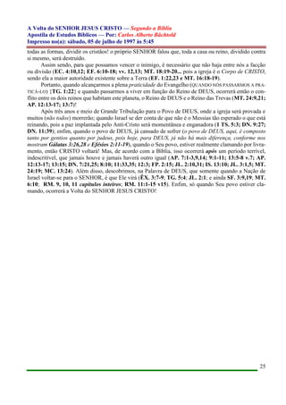 A Volta do SENHOR JESUS CRISTO — Segundo a Bíblia
Apostila de Estudos Bíblicos — Por: Carlos Alberto Bächtold
Impresso no(a): sábado, 05 de julho de 1997 às 5:45
25
todas as formas, dividir os cristãos! o próprio SENHOR falou que, toda a casa ou reino, dividido contra
si mesmo, será destruído.
Assim sendo, para que possamos vencer o inimigo, é necessário que não haja entre nós a facção
ou divisão (EC. 4:10,12; EF. 6:10-18; vv. 12,13; MT. 18:19-20... pois a igreja é o Corpo de CRISTO,
sendo ela a maior autoridade existente sobre a Terra (EF. 1:22,23 e MT. 16:18-19).
Portanto, quando alcançarmos a plena praticidade do Evangelho (QUANDO NÓS PASSARMOS A PRA-
TICÁ-LO) {TG. 1:22} e quando passarmos a viver em função do Reino de DEUS, ocorrerá então o con-
flito entre os dois reinos que habitam este planeta, o Reino de DEUS e o Reino das Trevas (MT. 24:9,21;
AP. 12:13-17; 13:7)!
Após três anos e meio de Grande Tribulação para o Povo de DEUS, onde a igreja será provada e
muitos (não todos) morrerão; quando Israel se der conta de que não é o Messias tão esperado o que está
reinando, pois a paz implantada pelo Anti-Cristo será momentânea e enganadora (1 TS. 5:3; DN. 9:27;
DN. 11:39); enfim, quando o povo de DEUS, já cansado de sofrer (o povo de DEUS, aqui, é composto
tanto por gentios quanto por judeus, pois hoje, para DEUS, já não há mais diferença, conforme nos
mostram Gálatas 3:26,28 e Efésios 2:11-19), quando o Seu povo, estiver realmente clamando por livra-
mento, então CRISTO voltará! Mas, de acordo com a Bíblia, isso ocorrerá após um período terrível,
indescritível, que jamais houve e jamais haverá outro igual (AP. 7:1-3,9,14; 9:1-11; 13:5-8 v.7; AP.
12:13-17; 13:15; DN. 7:21,25; 8:10; 11:33,35; 12:3; FP. 2:15; JL. 2:10,31; IS. 13:10; JL. 3:1,5; MT.
24:19; MC. 13:24). Além disso, descobrimos, na Palavra de DEUS, que somente quando a Nação de
Israel voltar-se para o SENHOR, é que Ele virá (ÊX. 3:7-9; TG. 5:4; JL. 2:1; e ainda SF. 3:9,19; MT.
6:10; RM. 9, 10, 11 capítulos inteiros; RM. 11:1-15 v15). Enfim, só quando Seu povo estiver cla-
mando, ocorrerá a Volta do SENHOR JESUS CRISTO!
 