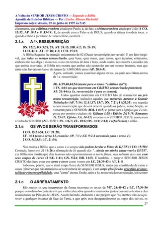 A Volta do SENHOR JESUS CRISTO — Segundo a Bíblia
Apostila de Estudos Bíblicos — Por: Carlos Alberto Bächtold
Impresso no(a): sábado, 05 de julho de 1997 às 5:45
27
claramente, que a última trombeta citada por Paulo, é, de fato, a sétima trombeta citada por João (1 CO.
15:52; AP. 10:7 e 11:15-18). E, de acordo com a Palavra de DEUS, quando a sétima trombeta tocar, e
quando entrar a plenitude de Israel entrar, ocorrerá...
2.1.A A 1ª. RESSURREIÇÃO
DN. 12:2; JO. 5:28, 29; AT. 24:15; HB. 6:2; IS. 26:19;
2 CO. 4:14; AT. 17:18; 4:2; 1 CO. 15:23;
A Bíblia Sagrada faz menção unicamente de 02 (Duas) ressurreições universais! É um fato inegá-
vel, que todos os mortos ressuscitarão, quer bons, quer maus, quer justos, quer injustos; entretanto,
embora não nos diga o momento exato em termos de data e hora, ainda assim, nos mostra a ocasião em
que ambas ocorrerão. A Bíblia nos mostra que ambas não ocorrerão em um mesmo instante, mas que
entre elas haverá um lapso de tempo de 1.000 (Mil) anos (AP. 20:4-5).
Agora, contudo, vamos examinar alguns textos, os quais nos falam acerca
da 1a. ressurreição:
JO. 6:39,40,44,54 (atente para o termo "o último dia");
1 TS. 4:16 (os que morreram em CRISTO, ressuscitarão primeiro);
AP. 20:4-6 (a 1a. ressurreição é para os santos);
Todos quantos morreram em CRISTO hão de ressuscitar na pri-
meira ressurreição, inclusive aqueles que morrerão durante a Grande
Tribulação (AP. 7:14; 12:11,17; 13:7; DN. 7:21; 11:33,35); em seguida
a essa ressurreição que deverá ocorrer quando os judeus, como Nação, se
voltarem para o SENHOR (RM. 11:15) e, junto com a Igreja (que é com-
posta por gentios e judeus cfe. Gálatas 3:28 e Efésios 2:11-19; Romanos
11:25-31; Efésios 3:6, 14-15) invocarem o SENHOR JESUS, invocarem
a volta do SENHOR (ZC. 13:9; 1 PE. 1:6,7; ZC. 10:6; OS. 1:11; 2:14; e referências) e então...
2.1.B OS VIVOS SERÃO TRANSFORMADOS
1 CO. 15:51-54; LC. 21:28;
EF. 1:14 (com o verso 13, examine AP. 7:3 e EZ. 9:2-4 atentando para o verso 4);
2 CO. 5:2,4,5; LC. 21:36;
Nos ensina a Bíblia, que a carne e o sangue não podem herdar o Reino de DEUS (1 CO. 15:50)!
Contudo, lemos em Jó 19:26 a afirmação de Jó quando diz: "...ainda em minha carne verei a DEUS",
e a Bíblia nos mostra que dois homens não experimentaram a morte física, mas subiram aos céus com
seus corpos de carne (2 RE. 1:11; GN. 5:24; HB. 11:5). E também, o próprio SENHOR JESUS
CRISTO declarou estar em carne e ossos como vemos em LC. 24:39-43 e AT. 1:11.
Sabemos, porém, que o atual corpo físico do SENHOR JESUS, ainda que constituído de carne e
ossos (observe que não menciona-se a existência de sangue), é um corpo glorificado, revestido de imor-
talidade e incorruptibilidade, uma "carne" eterna. Então, após a 1a. ressurreição e a redenção, irá ocorrer
2.1.C O ARREBATAMENTO
São muitos os que interpretam de forma incorreta os textos de MT. 24:40-42 e LC. 17:34-36
porque os isolam do contexto em que estão colocados quando examinados junto com outros textos a eles
relacionados na Palavra de DEUS. Assim fazendo, deduzem e até pregam que "os crentes irão desapa-
recer a qualquer instante da face da Terra, e que após esse desaparecimento ou rapto dos salvos, os
 