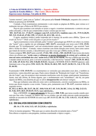 A Volta do SENHOR JESUS CRISTO — Segundo a Bíblia
Apostila de Estudos Bíblicos — Por: Carlos Alberto Bächtold
Impresso no(a): domingo, 3 de julho de 2016.
"crentes mornos", junto com os "judeus", irão passar pela Grande Tribulação, enquanto eles comem e
bebem na presença do SENHOR.
Contudo, é bom examinarmos atentamente e com oração as páginas da Bíblia, para vermos se é
realmente isto que a Palavra de DEUS nos ensina...
Peço-te que examines com atenção os textos a seguir e examines atentamente o contexto em que
estão colocados, a fim de que compreendas a lição e ensino que nos traz:
MT. 24:37-42; LC. 17:26-37; compare com GN. 6:11,13-23 e também com o SL. 37:9-11,20,29;
MT. 5:5; 13:41-43, 47-50; 2 PE. 3:7,12,13; IS. 43:2; ML. 4:1-2...
E agora, amado(a) irmã(o), podes responder por ti mesmo, de acordo com a Bíblia, "Quem será
tirado da Terra?" "Onde serão lançados os que forem tirados?"
Agora examinemos o texto utilizado, pelos "crentes", para pregar que JESUS vai voltar e os crentes
vão "sumir" com a rapidez de um relâmpago (MT. 24:27), associando este texto com 1 CO. 15:52,
dizendo que "O Arrebatamento" será um acontecimento quase que "instantâneo", que ocorrerá "num
abrir e fechar de olhos". Contudo, vamos examinar com muita atenção estes textos, bem como outros
que tratam do mesmo assunto, e descobriremos que não é isso que a Bíblia ensina, de fato...
Vamos comparar MT. 24:27 junto com LC. 17:24 e MC. 13:24; e MT. 24:29-30. Estes textos são muito
claros em afirmar que, "assim como o relâmpago se mostra iluminando do oriente até o ocidente, de
uma até outra extremidade dos céus" assim será a volta do SENHOR! Diz-nos a Bíblia que nesse dia,
o mundo estará em trevas, pois o sol terá escurecido, e não haverá luz "natural" (MT. 24:29; IS. 60:2;
AT. 2:20; AP. 8:12; 9:2; AM. 5:18,20; IS 8:22). Quando o SENHOR JESUS CRISTO aparecer, tudo
iluminará com a Sua glória (NM. 14:21; SL. 90:16; IS. 60:2; MT. 16:27; 24:30; CL. 3:4; 2 TS. 1:9;
IS. 66:18).
Examinando 1 CO. 15:51-52 e se examinarmos os versículos que antecedem esses dois, e também os
posteriores, vamos descobrir que aqui, Paulo estava falando da "Redenção do Corpo", da "Transforma-
ção do Corpo", que irá acontecer num momento muitíssimo curto de tempo, praticamente instantanea-
mente, mas não afirma, de forma alguma, que o arrebatamento será "instantâneo", não há, em parte
alguma da Bíblia, essa doutrina de que os salvos desaparecerão sem deixar vestígios.
Para que tenhamos uma idéia de como será o arrebatamento, convém examinarmos na Bíblia, os
textos que dizem respeito a esse evento. Vamos, pois, juntamente com 1 TS. 4:17, examinar ainda os
seguintes textos:
IS. 35:3, 4; 40:31; JR. 32:37, 38; ZC. 10:8; 9:14; 8:7; SF. 3:19, 20; HC. 3:3-6, 13; MQ. 2:12-13;
IS. 5:26; 25:9; 28:5; 29:18-19; 31:5 e suas referências...
Sim, o SENHOR virá para salvamento do Seu povo (HB. 9:28), que nessa ocasião estarão ansi-
osos por Sua volta. Contudo, os ímpios irão ver os cristãos, que até então estavam sendo perseguidos,
subindo ao encontro do SENHOR nos ares (veja AP. 11:11-12; JD. 14; 2 TS. 1:10; CL. 3:4; IS. 60:8 e
referências).
2.2. OS SALVOS DESCEM COM CRISTO
JD. 14; 1 TS. 4:14; 3:13; AP. 21:2,9,10; e referências.
Talvez tu mesmo perguntes: "Mas para que os santos descerão novamente para a Terra?"
Para obteres a resposta a esta pergunta, continua examinando o tópico a seguir...
 
