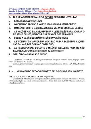 A Volta do SENHOR JESUS CRISTO — Segundo a Bíblia
Apostila de Estudos Bíblicos — Por: Carlos Alberto Bächtold
Impresso no(a): sábado, 05 de julho de 1997 às 5:45
29
3. O QUE ACONTECERÁ LOGO DEPOIS DE CRISTO VOLTAR
I. SATANÁS É ACORRENTADO
A. O HOMEM DO PECADO É MORTO PELO SENHOR JESUS CRISTO
B. O MILÊNIO: CRISTO E A IGREJA REINAM MIL ANOS SOBRE AS NAÇÕES
II. AS NAÇÕES NÃO SALVAS, DEVEM IR A JERUSALÉM PARA ADORAR O
REI JESUS CRISTO, REI DOS REIS E SENHOR DOS SENHORES
A. SOBRE A NAÇÃO QUE NÃO VIR, NÃO HAVERÁ CHUVAS
B. AS "FOLHAS" DA "ÁRVORE DA VIDA" SÃO PARA A SAÚDE DAS NAÇÕES
NÃO SALVAS, POR OCASIÃO DO MILÊNIO;
III. AS RECOMPENSAS, DURANTE O MILÊNIO, INCLUSIVE PARA OS NÃO
SALVOS, CONFORME MATEUS 10:41-42 E MARCOS 9:41
3.1. O MILÊNIO — SATANÁS É PRESO
O SENHOR JESUS CRISTO, desce juntamente com Seu povo, com Sua Noiva, a Igreja, e esta-
belece um Reino de Paz milenar...
Contudo, primeiramente ele ordena o aprisionamento de Satanás no Abismo (AP. 20:1,2,3) e após
isto,
3.1.A. O HOMEM DO PECADO É MORTO PELO SENHOR JESUS CRISTO
2 TS. 2:1-4,8; IS. 14:16; DN. 11:33; EZ. 28:9 e referências.
Quando CRISTO voltar, com o "resplendor da Sua glória", matará o iníquo, o Homem do Pecado,
o Filho da Perdição, que estará, então, reinando sobre a Terra. Após matá-lo, CRISTO então estabelecerá
o Seu Reino na Terra.
 