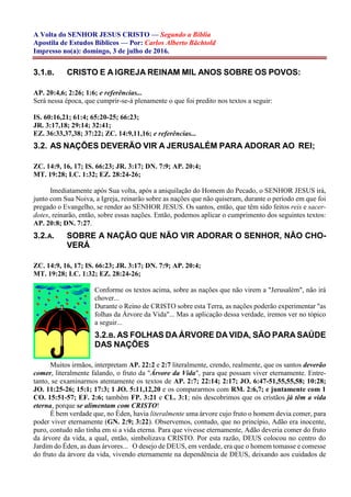 A Volta do SENHOR JESUS CRISTO — Segundo a Bíblia
Apostila de Estudos Bíblicos — Por: Carlos Alberto Bächtold
Impresso no(a): domingo, 3 de julho de 2016.
3.1.B. CRISTO E A IGREJA REINAM MIL ANOS SOBRE OS POVOS:
AP. 20:4,6; 2:26; 1:6; e referências...
Será nessa época, que cumprir-se-á plenamente o que foi predito nos textos a seguir:
IS. 60:16,21; 61:4; 65:20-25; 66:23;
JR. 3:17,18; 29:14; 32:41;
EZ. 36:33,37,38; 37:22; ZC. 14:9,11,16; e referências...
3.2. AS NAÇÕES DEVERÃO VIR A JERUSALÉM PARA ADORAR AO REI;
ZC. 14:9, 16, 17; IS. 66:23; JR. 3:17; DN. 7:9; AP. 20:4;
MT. 19:28; LC. 1:32; EZ. 28:24-26;
Imediatamente após Sua volta, após a aniquilação do Homem do Pecado, o SENHOR JESUS irá,
junto com Sua Noiva, a Igreja, reinarão sobre as nações que não quiseram, durante o período em que foi
pregado o Evangelho, se render ao SENHOR JESUS. Os santos, então, que têm sido feitos reis e sacer-
dotes, reinarão, então, sobre essas nações. Então, podemos aplicar o cumprimento dos seguintes textos:
AP. 20:8; DN. 7:27.
3.2.A. SOBRE A NAÇÃO QUE NÃO VIR ADORAR O SENHOR, NÃO CHO-
VERÁ
ZC. 14:9, 16, 17; IS. 66:23; JR. 3:17; DN. 7:9; AP. 20:4;
MT. 19:28; LC. 1:32; EZ. 28:24-26;
Conforme os textos acima, sobre as nações que não virem a "Jerusalém", não irá
chover...
Durante o Reino de CRISTO sobre esta Terra, as nações poderão experimentar "as
folhas da Árvore da Vida"... Mas a aplicação dessa verdade, iremos ver no tópico
a seguir...
3.2.B. AS FOLHAS DA ÁRVORE DA VIDA, SÃO PARA SAÚDE
DAS NAÇÕES
Muitos irmãos, interpretam AP. 22:2 e 2:7 literalmente, crendo, realmente, que os santos deverão
comer, literalmente falando, o fruto da "Árvore da Vida", para que possam viver eternamente. Entre-
tanto, se examinarmos atentamente os textos de AP. 2:7; 22:14; 2:17; JO. 6:47-51,55,55,58; 10:28;
JO. 11:25-26; 15:1; 17:3; 1 JO. 5:11,12,20 e os compararmos com RM. 2:6,7; e juntamente com 1
CO. 15:51-57; EF. 2:6; também FP. 3:21 e CL. 3:1; nós descobrimos que os cristãos já têm a vida
eterna, porque se alimentam com CRISTO!
É bem verdade que, no Éden, havia literalmente uma árvore cujo fruto o homem devia comer, para
poder viver eternamente (GN. 2:9; 3:22). Observemos, contudo, que no princípio, Adão era inocente,
puro, contudo não tinha em si a vida eterna. Para que vivesse eternamente, Adão deveria comer do fruto
da árvore da vida, a qual, então, simbolizava CRISTO. Por esta razão, DEUS colocou no centro do
Jardim do Éden, as duas árvores... O desejo de DEUS, em verdade, era que o homem tomasse e comesse
do fruto da árvore da vida, vivendo eternamente na dependência de DEUS, deixando aos cuidados de
 