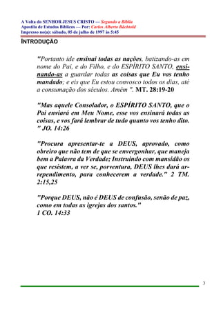 A Volta do SENHOR JESUS CRISTO — Segundo a Bíblia
Apostila de Estudos Bíblicos — Por: Carlos Alberto Bächtold
Impresso no(a): sábado, 05 de julho de 1997 às 5:45
3
INTRODUÇÃO
"Portanto ide ensinai todas as nações, batizando-as em
nome do Pai, e do Filho, e do ESPÍRITO SANTO, ensi-
nando-as a guardar todas as coisas que Eu vos tenho
mandado; e eis que Eu estou convosco todos os dias, até
a consumação dos séculos. Amém ". MT. 28:19-20
"Mas aquele Consolador, o ESPÍRITO SANTO, que o
Pai enviará em Meu Nome, esse vos ensinará todas as
coisas, e vos fará lembrar de tudo quanto vos tenho dito.
" JO. 14:26
"Procura apresentar-te a DEUS, aprovado, como
obreiro que não tem de que se envergonhar, que maneja
bem a Palavra da Verdade; Instruindo com mansidão os
que resistem, a ver se, porventura, DEUS lhes dará ar-
rependimento, para conhecerem a verdade." 2 TM.
2:15,25
"Porque DEUS, não é DEUS de confusão, senão de paz,
como em todas as igrejas dos santos."
1 CO. 14:33
 