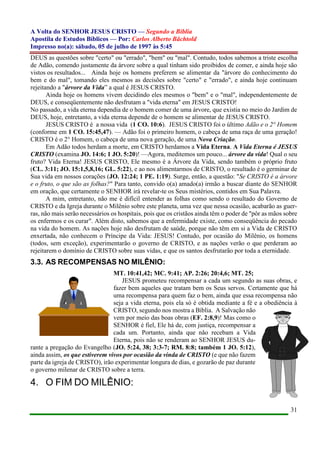 A Volta do SENHOR JESUS CRISTO — Segundo a Bíblia
Apostila de Estudos Bíblicos — Por: Carlos Alberto Bächtold
Impresso no(a): sábado, 05 de julho de 1997 às 5:45
31
DEUS as questões sobre "certo" ou "errado", "bem" ou "mal". Contudo, todos sabemos a triste escolha
de Adão, comendo justamente da árvore sobre a qual tinham sido proibidos de comer, e ainda hoje são
vistos os resultados... Ainda hoje os homens preferem se alimentar da "árvore do conhecimento do
bem e do mal", tomando eles mesmos as decisões sobre "certo" e "errado", e ainda hoje continuam
rejeitando a "árvore da Vida” a qual é JESUS CRISTO.
Ainda hoje os homens vivem decidindo eles mesmos o "bem" e o "mal", independentemente de
DEUS, e conseqüentemente não desfrutam a "vida eterna" em JESUS CRISTO!
No passado, a vida eterna dependia de o homem comer de uma árvore, que existia no meio do Jardim de
DEUS, hoje, entretanto, a vida eterna depende de o homem se alimentar de JESUS CRISTO.
JESUS CRISTO é a nossa vida (1 CO. 10:6). JESUS CRISTO foi o último Adão e o 2° Homem
(conforme em 1 CO. 15:45,47). — Adão foi o primeiro homem, o cabeça de uma raça de uma geração!
CRISTO é o 2° Homem, o cabeça de uma nova geração, de uma Nova Criação.
Em Adão todos herdam a morte, em CRISTO herdamos a Vida Eterna. A Vida Eterna é JESUS
CRISTO (examina JO. 14:6; 1 JO. 5:20)! —Agora, meditemos um pouco... árvore da vida! Qual o seu
fruto? Vida Eterna! JESUS CRISTO, Ele mesmo é a Árvore da Vida, sendo também o próprio fruto
(CL. 3:11; JO. 15:1,5,8,16; GL. 5:22), e ao nos alimentarmos de CRISTO, o resultado é o germinar de
Sua vida em nossos corações (JO. 12:24; 1 PE. 1:19). Surge, então, a questão: "Se CRISTO é a árvore
e o fruto, o que são as folhas?" Para tanto, convido o(a) amado(a) irmão a buscar diante do SENHOR
em oração, que certamente o SENHOR irá revelar-te os Seus mistérios, contidos em Sua Palavra.
A mim, entretanto, não me é difícil entender as folhas como sendo o resultado do Governo de
CRISTO e da Igreja durante o Milênio sobre este planeta, uma vez que nessa ocasião, acabarão as guer-
ras, não mais serão necessários os hospitais, pois que os cristãos ainda têm o poder de "pôr as mãos sobre
os enfermos e os curar". Além disto, sabemos que a enfermidade existe, como conseqüência do pecado
na vida do homem. As nações hoje não desfrutam de saúde, porque não têm em si a Vida de CRISTO
enxertada, não conhecem o Príncipe da Vida: JESUS! Contudo, por ocasião do Milênio, os homens
(todos, sem exceção), experimentarão o governo de CRISTO, e as nações verão o que perderam ao
rejeitarem o domínio de CRISTO sobre suas vidas, e que os santos desfrutarão por toda a eternidade.
3.3. AS RECOMPENSAS NO MILÊNIO:
MT. 10:41,42; MC. 9:41; AP. 2:26; 20:4,6; MT. 25;
JESUS prometeu recompensar a cada um segundo as suas obras, e
fazer bem aqueles que tratam bem os Seus servos. Certamente que há
uma recompensa para quem faz o bem, ainda que essa recompensa não
seja a vida eterna, pois ela só é obtida mediante a fé e a obediência à
CRISTO, segundo nos mostra a Bíblia. A Salvação não
vem por meio das boas obras (EF. 2:8,9)! Mas como o
SENHOR é fiel, Ele há de, com justiça, recompensar a
cada um. Portanto, ainda que não recebam a Vida
Eterna, pois não se renderam ao SENHOR JESUS du-
rante a pregação do Evangelho (JO. 5:24, 38; 3:3-7; RM. 8:8; também 1 JO. 5:12),
ainda assim, os que estiverem vivos por ocasião da vinda de CRISTO (e que não fazem
parte da igreja de CRISTO), irão experimentar longura de dias, e gozarão de paz durante
o governo milenar de CRISTO sobre a terra.
4. O FIM DO MILÊNIO:
 