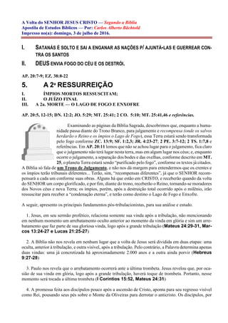 A Volta do SENHOR JESUS CRISTO — Segundo a Bíblia
Apostila de Estudos Bíblicos — Por: Carlos Alberto Bächtold
Impresso no(a): domingo, 3 de julho de 2016.
I. SATANÁS É SOLTO E SAI A ENGANAR AS NAÇÕES P/ AJUNTÁ-LAS E GUERREAR CON-
TRA OS SANTOS
II. DEUS ENVIA FOGO DO CÉU E OS DESTRÓI.
AP. 20:7-9; EZ. 38:8-22
5. A 2ª RESSURREIÇÃO
I. ÍMPIOS MORTOS RESSUSCITAM;
II. O JUÍZO FINAL
III. A 2a. MORTE — O LAGO DE FOGO E ENXOFRE
AP. 20:5, 12-15; DN. 12:2; JO. 5:29; MT. 25:41; 2 CO. 5:10; MT. 25:41,46 e referências.
Examinando as páginas da Bíblia Sagrada, descobrimos que, enquanto a huma-
nidade passa diante do Trono Branco, para julgamento e recompensa (onde os salvos
herdarão o Reino e os ímpios o Lago de Fogo), essa Terra estará sendo transformada
pelo fogo conforme ZC. 13:9; SF. 1:2,3; JR. 4:23-27; 2 PE. 3:7-12; 2 TS. 1:7,8 e
referências. Em AP. 20:11 lemos que não se achou lugar para o julgamento, fica claro
que o julgamento não terá lugar nesta terra, mas em algum lugar nos céus; e, enquanto
ocorre o julgamento, a separação dos bodes e das ovelhas, conforme descrito em MT.
25, o planeta Terra estará sendo “purificado pelo fogo”, conforme os textos já citados.
A Bíblia só fala de um Trono de Julgamento, e não nos dá margem para entendermos que os crentes e
os ímpios terão tribunais diferentes... Terão, sim, “recompensas diferentes”, já que o SENHOR recom-
pensará a cada um conforme suas obras. Alguns há que estão em CRISTO, e receberão quando da volta
do SENHOR um corpo glorificado, e por fim, diante do trono, receberão o Reino, tornando-se moradores
dos Novos céus e nova Terra; os ímpios, porém, após a destruição total ocorrido após o milênio, irão
ressuscitar para receber a “condenação eterna”, e terão como destino o Lago de Fogo e Enxofre.
A seguir, apresento os principais fundamentos pós-tribulacionistas, para sua análise e estudo.
1. Jesus, em seu sermão profético, relaciona somente sua vinda após a tribulação, não mencionando
em nenhum momento um arrebatamento oculto anterior ao momento da vinda em glória e sim um arre-
batamento que faz parte de sua gloriosa vinda, logo após a grande tribulação (Mateus 24:29-31, Mar-
cos 13:24-27 e Lucas 21:25-27)
2. A Bíblia não nos revela em nenhum lugar que a volta de Jesus será dividida em duas etapas: uma
oculta, anterior à tribulação, e outra visível, após a tribulação. Pelo contrário, a Palavra determina apenas
duas vindas: uma já concretizada há aproximadamente 2.000 anos e a outra ainda porvir (Hebreus
9:27-28)
3. Paulo nos revela que o arrebatamento ocorrerá ante a última trombeta. Jesus revelou que, por oca-
sião de sua vinda em glória, logo após a grande tribulação, haverá toque de trombeta. Portanto, nesse
momento será tocada a última trombeta (I Coríntios 15:52, Mateus 24:31)
4. A promessa feita aos discípulos pouco após a ascensão de Cristo, aponta para seu regresso visível
como Rei, pousando seus pés sobre o Monte da Oliveiras para derrotar o anticristo. Os discípulos, por
 