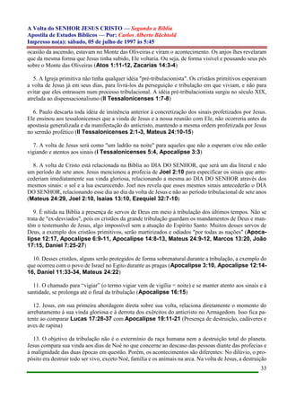 A Volta do SENHOR JESUS CRISTO — Segundo a Bíblia
Apostila de Estudos Bíblicos — Por: Carlos Alberto Bächtold
Impresso no(a): sábado, 05 de julho de 1997 às 5:45
33
ocasião da ascensão, estavam no Monte das Oliveiras e viram o acontecimento. Os anjos lhes revelaram
que da mesma forma que Jesus tinha subido, Ele voltaria. Ou seja, de forma visível e pousando seus pés
sobre o Monte das Oliveiras (Atos 1:11-12, Zacarias 14:3-4)
5. A Igreja primitiva não tinha qualquer idéia "pré-tribulacionista". Os cristãos primitivos esperavam
a volta de Jesus já em seus dias, para livrá-los da perseguição e tribulação em que viviam, e não para
evitar que eles entrassem num processo tribulacional. A idéia pré-tribulacionista surgiu no século XIX,
atrelada ao dispensacionalismo (II Tessalonicenses 1:7-8)
6. Paulo descarta toda idéia de iminência anterior à concretização dos sinais profetizados por Jesus.
Ele ensinou aos tessalonicenses que a vinda de Jesus e a nossa reunião com Ele, não ocorreria antes da
apostasia generalizada e da manifestação do anticristo, mantendo a mesma ordem profetizada por Jesus
no sermão profético (II Tessalonicenses 2:1-3, Mateus 24:10-15)
7. A volta de Jesus será como "um ladrão na noite" para aqueles que não a esperam e/ou não estão
vigiando e atentos aos sinais (I Tessalonicenses 5:4, Apocalipse 3:3)
8. A volta de Cristo está relacionada na Bíblia ao DIA DO SENHOR, que será um dia literal e não
um período de sete anos. Jesus mencionou a profecia de Joel 2:10 para especificar os sinais que ante-
cederiam imediatamente sua vinda gloriosa, relacionando a mesma ao DIA DO SENHOR através dos
mesmos sinais: o sol e a lua escurecendo. Joel nos revela que esses mesmos sinais antecederão o DIA
DO SENHOR, relacionando esse dia ao dia da volta de Jesus e não ao período tribulacional de sete anos
(Mateus 24:29, Joel 2:10, Isaias 13:10, Ezequiel 32:7-10)
9. É nítida na Bíblia a presença de servos de Deus em meio à tribulação dos últimos tempos. Não se
trata de "ex-desviados", pois os cristãos da grande tribulação guardam os mandamentos de Deus e man-
têm o testemunho de Jesus, algo impossível sem a atuação do Espírito Santo. Muitos desses servos de
Deus, a exemplo dos cristãos primitivos, serão martirizados e odiados "por todas as nações" (Apoca-
lipse 12:17, Apocalipse 6:9-11, Apocalipse 14:8-13, Mateus 24:9-12, Marcos 13:20, João
17:15, Daniel 7:25-27)
10. Desses cristãos, alguns serão protegidos de forma sobrenatural durante a tribulação, a exemplo do
que ocorreu com o povo de Israel no Egito durante as pragas (Apocalipse 3:10, Apocalipse 12:14-
16, Daniel 11:33-34, Mateus 24:22)
11. O chamado para “vigiar” (o termo vigiar vem de vigília = noite) e se manter atento aos sinais e à
santidade, se prolonga até o final da tribulação (Apocalipse 16:15)
12. Jesus, em sua primeira abordagem direta sobre sua volta, relaciona diretamente o momento do
arrebatamento à sua vinda gloriosa e à derrota dos exércitos do anticristo no Armagedom. Isso fica pa-
tente ao comparar Lucas 17:28-37 com Apocalipse 19:11-21 (Presença de destruição, cadáveres e
aves de rapina)
13. O objetivo da tribulação não é o extermínio da raça humana nem a destruição total do planeta.
Jesus compara sua vinda aos dias de Noé no que concerne ao descaso das pessoas diante das profecias e
à malignidade das duas épocas em questão. Porém, os acontecimentos são diferentes: No dilúvio, o pro-
pósito era destruir todo ser vivo, exceto Noé, família e os animais na arca. Na volta de Jesus, a destruição
 