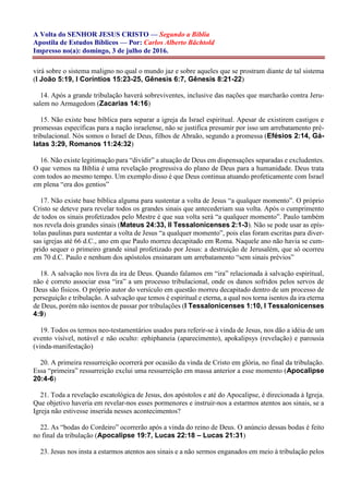 A Volta do SENHOR JESUS CRISTO — Segundo a Bíblia
Apostila de Estudos Bíblicos — Por: Carlos Alberto Bächtold
Impresso no(a): domingo, 3 de julho de 2016.
virá sobre o sistema maligno no qual o mundo jaz e sobre aqueles que se prostram diante de tal sistema
(I João 5:19, I Coríntios 15:23-25, Gênesis 6:7, Gênesis 8:21-22)
14. Após a grande tribulação haverá sobreviventes, inclusive das nações que marcharão contra Jeru-
salem no Armagedom (Zacarias 14:16)
15. Não existe base bíblica para separar a igreja da Israel espiritual. Apesar de existirem castigos e
promessas específicas para a nação israelense, não se justifica presumir por isso um arrebatamento pré-
tribulacional. Nós somos o Israel de Deus, filhos de Abraão, segundo a promessa (Efésios 2:14, Gá-
latas 3:29, Romanos 11:24:32)
16. Não existe legitimação para “dividir” a atuação de Deus em dispensações separadas e excludentes.
O que vemos na Bíblia é uma revelação progressiva do plano de Deus para a humanidade. Deus trata
com todos ao mesmo tempo. Um exemplo disso é que Deus continua atuando profeticamente com Israel
em plena “era dos gentios”
17. Não existe base bíblica alguma para sustentar a volta de Jesus “a qualquer momento”. O próprio
Cristo se deteve para revelar todos os grandes sinais que antecederiam sua volta. Após o cumprimento
de todos os sinais profetizados pelo Mestre é que sua volta será “a qualquer momento”. Paulo também
nos revela dois grandes sinais (Mateus 24:33, II Tessalonicenses 2:1-3). Não se pode usar as epís-
tolas paulinas para sustentar a volta de Jesus “a qualquer momento”, pois elas foram escritas para diver-
sas igrejas até 66 d.C., ano em que Paulo morreu decapitado em Roma. Naquele ano não havia se cum-
prido sequer o primeiro grande sinal profetizado por Jesus: a destruição de Jerusalém, que só ocorreu
em 70 d.C. Paulo e nenhum dos apóstolos ensinaram um arrebatamento “sem sinais prévios”
18. A salvação nos livra da ira de Deus. Quando falamos em “ira” relacionada à salvação espiritual,
não é correto associar essa “ira” a um processo tribulacional, onde os danos sofridos pelos servos de
Deus são físicos. O próprio autor do versículo em questão morreu decapitado dentro de um processo de
perseguição e tribulação. A salvação que temos é espiritual e eterna, a qual nos torna isentos da ira eterna
de Deus, porém não isentos de passar por tribulações (I Tessalonicenses 1:10, I Tessalonicenses
4:9)
19. Todos os termos neo-testamentários usados para referir-se à vinda de Jesus, nos dão a idéia de um
evento visível, notável e não oculto: ephiphaneia (aparecimento), apokalipsys (revelação) e parousia
(vinda-manifestação)
20. A primeira ressurreição ocorrerá por ocasião da vinda de Cristo em glória, no final da tribulação.
Essa “primeira” ressurreição exclui uma ressurreição em massa anterior a esse momento (Apocalipse
20:4-6)
21. Toda a revelação escatológica de Jesus, dos apóstolos e até do Apocalipse, é direcionada à Igreja.
Que objetivo haveria em revelar-nos esses pormenores e instruir-nos a estarmos atentos aos sinais, se a
Igreja não estivesse inserida nesses acontecimentos?
22. As “bodas do Cordeiro” ocorrerão após a vinda do reino de Deus. O anúncio dessas bodas é feito
no final da tribulação (Apocalipse 19:7, Lucas 22:18 – Lucas 21:31)
23. Jesus nos insta a estarmos atentos aos sinais e a não sermos enganados em meio à tribulação pelos
 