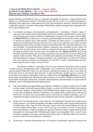 A Volta do SENHOR JESUS CRISTO — Segundo a Bíblia
Apostila de Estudos Bíblicos — Por: Carlos Alberto Bächtold
Impresso no(a): domingo, 3 de julho de 2016.
grande tribulação profetizada por Jesus e o imperador perseguidor ao anticristo. A Igreja primitiva não
esperava um arrebatamento anterior à tribulação (até pelo fato de viverem em constante perseguição e
tribulação). Eles esperavam a vinda poderosa de Cristo, para arrebatá-los, derrotar o anticristo (para eles
o imperador romano) e instaurar o reino milenar. Diante disso, podemos assegurar que a igreja primitiva
não era pré-tribulacionista!
2. A revelação escatológica neotestamentária, principalmente o Apocalipse, é dirigida à Igreja. É
claro que o povo judeu terá uma participação decisiva nos últimos acontecimentos, porém a pre-
sença da Igreja nesse contexto, inclusive o tribulacional, é inegável à luz da palavra. Por exemplo:
em Mateus 24:22 Jesus disse que se os dias da grande tribulação não fossem abreviados, ninguém
se salvaria (no aspecto físico, para permitir a existência de sobreviventes e o cumprimento da
promessa de transformação dos que estiverem vivos e não a nível espiritual, pois a nossa salvação
independe dos danos físicos causados num processo tribulacional). Eles serão abreviados por causa
dos escolhidos. Os pré-tribulacionistas tendem a relacionar esses escolhidos ao povo judeu. No
entanto, oito versículos depois, Jesus continua a narrativa dizendo que os escolhidos serão ajunta-
dos desde os quatro ventos, de uma a outra extremidade dos céus (Mateus 24:30-31). Essa é uma
descrição do arrebatamento, que, de acordo com próprio Jesus, acontecerá ao mesmo tempo da sua
segunda vinda em glória. Note que os escolhidos serão ajuntados (arrebatados). Portanto quando
Jesus menciona no versículo 22 a palavra escolhidos, não está referindo-se a Israel e sim à Igreja,
pois esses mesmos escolhidos são arrebatados no versículo 31, sendo o arrebatamento uma pro-
messa específica para a Igreja e não para Israel.
Em Daniel e também no Apocalipse, fica claro que o anticristo fará guerra contra os santos
e matará a muitos, principalmente após a instauração a nível mundial da marca da besta (sistema de
controle político-financeiro). Outra vez, não devemos confundir esse ataque aos santos, com o povo de
Israel, pois Israel só será atacado pelo anticristo no final da tribulação, quando reunir os exércitos da
terra contra a terra santa no Armagedom. Inclusive, a Bíblia afirma em Apocalipse 20:4-6 que os cristãos
martirizados (assassinados pelo anticristo) por não aceitarem a nova ordem mundial (a marca da besta),
ressuscitarão na primeira ressurreição, excluindo categoricamente uma ressurreição em massa antes da
tribulação, como é defendida pelos pré-tribulacionistas.
3. Não existe nenhuma passagem bíblica que determine claramente a segunda vinda de Jesus dividida
em duas etapas: uma oculta, para arrebatar a Igreja, e a outra no final da tribulação, para derrotar
o anticristo e instaurar o reino milenar. O pré-tribulacionismo chega a essas conclusões por meio
de uma série de deduções indiretas e suposições. Uma análise direta e desprovida de todo tipo de
preconceito vai deixar claro, para qualquer pessoa interessada na verdade escatológica, que o ar-
rebatamento da Igreja acontecerá ao mesmo tempo da volta de Jesus com poder e grande glória.
4. O amor de Cristo pela Igreja não a torna isenta de viver tribulações. Se assim fosse, então nossos
irmãos primitivos, que foram perseguidos, torturados e martirizados, entre os quais líderes do porte
de Pedro, Paulo, João, Tiago, Estevão, Policarpo e tantos outros não estariam debaixo do amor de
Cristo! O próprio Mestre disse: “o servo não é maior que o seu senhor”. Se Jesus foi perseguido
pelo sistema político e religioso da época, por que nós estaríamos isentos? A Igreja atual está mais
preocupada em não passar pela tribulação para manter a sua integridade física e social ou em
anunciar o evangelho e não negar o nome de Jesus, mesmo que isso signifique dano físico ou morte
em meio à mais ferrenha perseguição e tribulação?
5. Cremos que a visão pós-tribulacionista deve ser levada em consideração e aplicada ao processo de
 