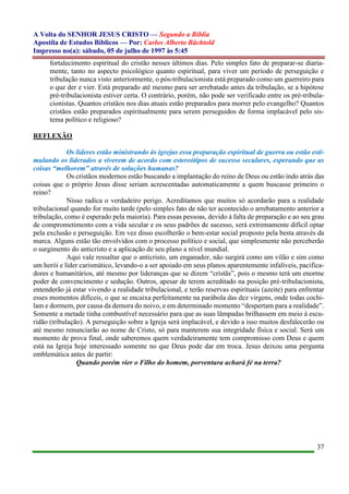 A Volta do SENHOR JESUS CRISTO — Segundo a Bíblia
Apostila de Estudos Bíblicos — Por: Carlos Alberto Bächtold
Impresso no(a): sábado, 05 de julho de 1997 às 5:45
37
fortalecimento espiritual do cristão nesses últimos dias. Pelo simples fato de preparar-se diaria-
mente, tanto no aspecto psicológico quanto espiritual, para viver um período de perseguição e
tribulação nunca visto anteriormente, o pós-tribulacionista está preparado como um guerreiro para
o que der e vier. Está preparado até mesmo para ser arrebatado antes da tribulação, se a hipótese
pré-tribulacionista estiver certa. O contrário, porém, não pode ser verificado entre os pré-tribula-
cionistas. Quantos cristãos nos dias atuais estão preparados para morrer pelo evangelho? Quantos
cristãos estão preparados espiritualmente para serem perseguidos de forma implacável pelo sis-
tema político e religioso?
REFLEXÃO
Os líderes estão ministrando às igrejas essa preparação espiritual de guerra ou estão esti-
mulando os liderados a viverem de acordo com estereótipos de sucesso seculares, esperando que as
coisas “melhorem” através de soluções humanas?
Os cristãos modernos estão buscando a implantação do reino de Deus ou estão indo atrás das
coisas que o próprio Jesus disse seriam acrescentadas automaticamente a quem buscasse primeiro o
reino?
Nisso radica o verdadeiro perigo. Acreditamos que muitos só acordarão para a realidade
tribulacional quando for muito tarde (pelo simples fato de não ter acontecido o arrebatamento anterior a
tribulação, como é esperado pela maioria). Para essas pessoas, devido à falta de preparação e ao seu grau
de comprometimento com a vida secular e os seus padrões de sucesso, será extremamente difícil optar
pela exclusão e perseguição. Em vez disso escolherão o bem-estar social proposto pela besta através da
marca. Alguns estão tão envolvidos com o processo político e social, que simplesmente não perceberão
o surgimento do anticristo e a aplicação de seu plano a nível mundial.
Aqui vale ressaltar que o anticristo, um enganador, não surgirá como um vilão e sim como
um herói e líder carismático, levando-o a ser apoiado em seus planos aparentemente infalíveis, pacifica-
dores e humanitários, até mesmo por lideranças que se dizem “cristãs”, pois o mesmo terá um enorme
poder de convencimento e sedução. Outros, apesar de terem acreditado na posição pré-tribulacionista,
entenderão já estar vivendo a realidade tribulacional, e terão reservas espirituais (azeite) para enfrentar
esses momentos difíceis, o que se encaixa perfeitamente na parábola das dez virgens, onde todas cochi-
lam e dormem, por causa da demora do noivo, e em determinado momento “despertam para a realidade”.
Somente a metade tinha combustível necessário para que as suas lâmpadas brilhassem em meio à escu-
ridão (tribulação). A perseguição sobre a Igreja será implacável, e devido a isso muitos desfalecerão ou
até mesmo renunciarão ao nome de Cristo, só para manterem sua integridade física e social. Será um
momento de prova final, onde saberemos quem verdadeiramente tem compromisso com Deus e quem
está na Igreja hoje interessado somente no que Deus pode dar em troca. Jesus deixou uma pergunta
emblemática antes de partir:
Quando porém vier o Filho do homem, porventura achará fé na terra?
 
