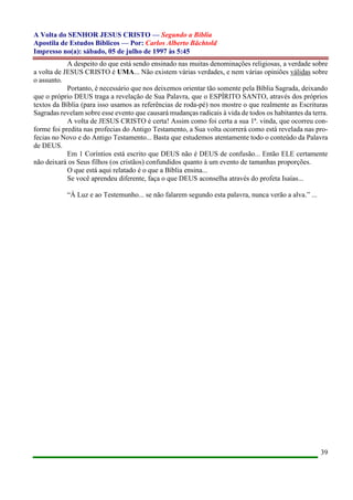 A Volta do SENHOR JESUS CRISTO — Segundo a Bíblia
Apostila de Estudos Bíblicos — Por: Carlos Alberto Bächtold
Impresso no(a): sábado, 05 de julho de 1997 às 5:45
39
A despeito do que está sendo ensinado nas muitas denominações religiosas, a verdade sobre
a volta de JESUS CRISTO é UMA... Não existem várias verdades, e nem várias opiniões válidas sobre
o assunto.
Portanto, é necessário que nos deixemos orientar tão somente pela Bíblia Sagrada, deixando
que o próprio DEUS traga a revelação de Sua Palavra, que o ESPÍRITO SANTO, através dos próprios
textos da Bíblia (para isso usamos as referências de roda-pé) nos mostre o que realmente as Escrituras
Sagradas revelam sobre esse evento que causará mudanças radicais à vida de todos os habitantes da terra.
A volta de JESUS CRISTO é certa! Assim como foi certa a sua 1ª. vinda, que ocorreu con-
forme foi predita nas profecias do Antigo Testamento, a Sua volta ocorrerá como está revelada nas pro-
fecias no Novo e do Antigo Testamento... Basta que estudemos atentamente todo o conteúdo da Palavra
de DEUS.
Em 1 Coríntios está escrito que DEUS não é DEUS de confusão... Então ELE certamente
não deixará os Seus filhos (os cristãos) confundidos quanto à um evento de tamanhas proporções.
O que está aqui relatado é o que a Bíblia ensina...
Se você aprendeu diferente, faça o que DEUS aconselha através do profeta Isaías...
“À Luz e ao Testemunho... se não falarem segundo esta palavra, nunca verão a alva.” ...
 