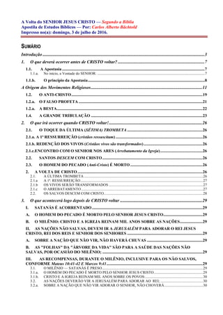 A Volta do SENHOR JESUS CRISTO — Segundo a Bíblia
Apostila de Estudos Bíblicos — Por: Carlos Alberto Bächtold
Impresso no(a): domingo, 3 de julho de 2016.
SUMÁRIO
Introdução ................................................................................................................................................3
1. O que deverá ocorrer antes de CRISTO voltar? .............................................................................7
1.1. A Apostasia..........................................................................................................................................7
1.1.a. No início, a Vontade do SENHOR: ..................................................................................................................7
1.1.b. O princípio da Apostasia.................................................................................................................8
A Origem dos Movimentos Religiosos...................................................................................................11
1.2. O ANTI-CRISTO...............................................................................................................................19
1.2.a. O FALSO PROFETA ........................................................................................................................21
1.2.a. A BESTA.............................................................................................................................................22
1.4. A GRANDE TRIBULAÇÃO ............................................................................................................23
2. O que irá ocorrer quando CRISTO voltar!...................................................................................26
2.1. O TOQUE DA ÚLTIMA (SÉTIMA) TROMBETA .........................................................................26
2.1.a. A 1ª RESSURREIÇÃO (cristãos ressuscitam) ....................................................................................26
2.1.b. REDENÇÃO DOS VIVOS (Cristãos vivos são transformados).........................................................26
2.1.c.ENCONTRO COM O SENHOR NOS ARES (Arrebatamento da Igreja).........................................26
2.2. SANTOS DESCEM COM CRISTO.................................................................................................26
2.3. O HOMEM DO PECADO (Anti-Cristo) É MORTO ......................................................................26
2. A VOLTA DE CRISTO .........................................................................................................................26
2.1. A ÚLTIMA TROMBETA ..............................................................................................................................26
2.1.a A 1ª. RESSURREIÇÃO..................................................................................................................................27
2.1.b OS VIVOS SERÃO TRANSFORMADOS....................................................................................................27
2.1.c O ARREBATAMENTO.................................................................................................................................27
2.2. OS SALVOS DESCEM COM CRISTO.........................................................................................................28
3. O que acontecerá logo depois de CRISTO voltar .........................................................................29
I. SATANÁS É ACORRENTADO...........................................................................................................29
A. O HOMEM DO PECADO É MORTO PELO SENHOR JESUS CRISTO......................................29
B. O MILÊNIO: CRISTO E A IGREJA REINAM MIL ANOS SOBRE AS NAÇÕES......................29
II. AS NAÇÕES NÃO SALVAS, DEVEM IR A JERUSALÉM PARA ADORAR O REI JESUS
CRISTO, REI DOS REIS E SENHOR DOS SENHORES .........................................................................29
A. SOBRE A NAÇÃO QUE NÃO VIR, NÃO HAVERÁ CHUVAS ......................................................29
B. AS "FOLHAS" DA "ÁRVORE DA VIDA" SÃO PARA A SAÚDE DAS NAÇÕES NÃO
SALVAS, POR OCASIÃO DO MILÊNIO; .................................................................................................29
III. AS RECOMPENSAS, DURANTE O MILÊNIO, INCLUSIVE PARA OS NÃO SALVOS,
CONFORME Mateus 10:41-42 E Marcos 9:41.............................................................................................29
3.1. O MILÊNIO — SATANÁS É PRESO...........................................................................................................29
3.1.a. O HOMEM DO PECADO É MORTO PELO SENHOR JESUS CRISTO....................................................29
3.1.b. CRISTO E A IGREJA REINAM MIL ANOS SOBRE OS POVOS:.............................................................30
3.2. AS NAÇÕES DEVERÃO VIR A JERUSALÉM PARA ADORAR AO REI; .............................................30
3.2.a. SOBRE A NAÇÃO QUE NÃO VIR ADORAR O SENHOR, NÃO CHOVERÁ.........................................30
 