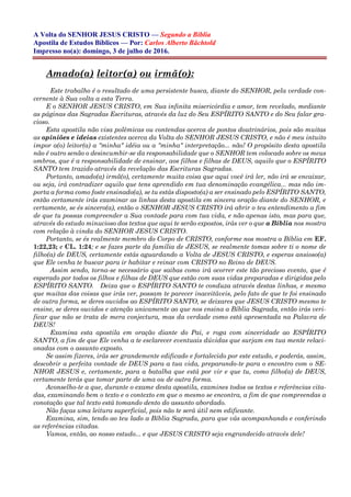 A Volta do SENHOR JESUS CRISTO — Segundo a Bíblia
Apostila de Estudos Bíblicos — Por: Carlos Alberto Bächtold
Impresso no(a): domingo, 3 de julho de 2016.
Amado(a) leitor(a) ou irmã(o):
Este trabalho é o resultado de uma persistente busca, diante do SENHOR, pela verdade con-
cernente à Sua volta a esta Terra.
E o SENHOR JESUS CRISTO, em Sua infinita misericórdia e amor, tem revelado, mediante
as páginas das Sagradas Escrituras, através da luz do Seu ESPÍRITO SANTO e do Seu falar gra-
cioso.
Esta apostila não visa polêmicas ou contendas acerca de pontos doutrinários, pois são muitas
as opiniões e ideias existentes acerca da Volta do SENHOR JESUS CRISTO, e não é meu intuito
impor a(o) leitor(a) a "minha" idéia ou a "minha" interpretação... não! O propósito desta apostila
não é outro senão o desincumbir-se da responsabilidade que o SENHOR tem colocado sobre os meus
ombros, que é a responsabilidade de ensinar, aos filhos e filhas de DEUS, aquilo que o ESPÍRITO
SANTO tem trazido através da revelação das Escrituras Sagradas.
Portanto, amado(a) irmã(o), certamente muita coisa que aqui você irá ler, não irá se encaixar,
ou seja, irá contradizer aquilo que tens aprendido em tua denominação evangélica... mas não im-
porta a forma como foste ensinado(a), se tu estás disposto(a) a ser ensinado pelo ESPÍRITO SANTO,
então certamente irás examinar as linhas desta apostila em sincera oração diante do SENHOR, e
certamente, se és sincero(a), então o SENHOR JESUS CRISTO irá abrir o teu entendimento a fim
de que tu possas compreender a Sua vontade para com tua vida, e não apenas isto, mas para que,
através do estudo minucioso dos textos que aqui te serão expostos, irás ver o que a Bíblia nos mostra
com relação à vinda do SENHOR JESUS CRISTO.
Portanto, se és realmente membro do Corpo de CRISTO, conforme nos mostra a Bíblia em EF.
1:22,23; e CL. 1:24; e se fazes parte da família de JESUS, se realmente tomas sobre ti o nome de
filho(a) de DEUS, certamente estás aguardando a Volta de JESUS CRISTO, e esperas ansioso(a)
que Ele venha te buscar para ir habitar e reinar com CRISTO no Reino de DEUS.
Assim sendo, torna-se necessário que saibas como irá ocorrer este tão precioso evento, que é
esperado por todos os filhos e filhas de DEUS que estão com suas vidas preparadas e dirigidas pelo
ESPÍRITO SANTO. Deixa que o ESPÍRITO SANTO te conduza através destas linhas, e mesmo
que muitas das coisas que irás ver, possam te parecer inaceitáveis, pelo fato de que te foi ensinado
de outra forma, se deres ouvidos ao ESPÍRITO SANTO, se deixares que JESUS CRISTO mesmo te
ensine, se deres ouvidos e atenção unicamente ao que nos ensina a Bíblia Sagrada, então irás veri-
ficar que não se trata de mera conjectura, mas da verdade como está apresentada na Palavra de
DEUS!
Examina esta apostila em oração diante do Pai, e roga com sinceridade ao ESPÍRITO
SANTO, a fim de que Ele venha a te esclarecer eventuais dúvidas que surjam em tua mente relaci-
onadas com o assunto exposto.
Se assim fizeres, irás ser grandemente edificado e fortalecido por este estudo, e poderás, assim,
descobrir a perfeita vontade de DEUS para a tua vida, preparando-te para o encontro com o SE-
NHOR JESUS e, certamente, para a batalha que está por vir e que tu, como filho(a) de DEUS,
certamente terás que tomar parte de uma ou de outra forma.
Aconselho-te a que, durante o exame desta apostila, examines todos os textos e referências cita-
das, examinando bem o texto e o contexto em que o mesmo se encontra, a fim de que compreendas a
conotação que tal texto está tomando dento do assunto abordado.
Não faças uma leitura superficial, pois não te será útil nem edificante.
Examina, sim, tendo ao teu lado a Bíblia Sagrada, para que vás acompanhando e conferindo
as referências citadas.
Vamos, então, ao nosso estudo... e que JESUS CRISTO seja engrandecido através dele!
 