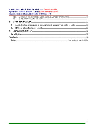 A Volta do SENHOR JESUS CRISTO — Segundo a Bíblia
Apostila de Estudos Bíblicos — Por: Carlos Alberto Bächtold
Impresso no(a): sábado, 05 de julho de 1997 às 5:45
41
3.2.b. AS FOLHAS DA ÁRVORE DA VIDA, SÃO PARA SAÚDE DAS NAÇÕES............................................30
3.3. AS RECOMPENSAS NO MILÊNIO:............................................................................................................31
4. O FIM DO MILÊNIO: ..................................................................................................................31
I. Satanás é solto e sai a enganar as nações p/ ajuntá-las e guerrear contra os santos ........................32
II. DEUS envia fogo do céu e os destrói.....................................................................................................32
5. A 2ª RESSURREIÇÃO .................................................................................................................32
Para Meditar....................................................................................................................................................38
Conclusão...............................................................................................................................................38
Índice.....................................................................................................................Erro! Indicador não definido.
 