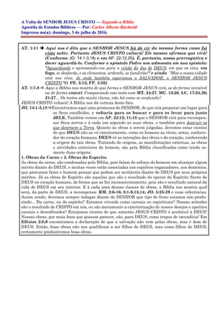 A Volta do SENHOR JESUS CRISTO — Segundo a Bíblia
Apostila de Estudos Bíblicos — Por: Carlos Alberto Bächtold
Impresso no(a): domingo, 3 de julho de 2016.
AT. 1:11  Aqui nos é dito que o SENHOR JESUS há de vir da mesma forma como foi
visto subir. Portanto JESUS CRISTO voltará! Ele mesmo afirmou que virá!
(Conforme JO. 14:1-3,18; e em AP. 22:12,20). É, portanto, nossa prerrogativa e
dever aguardá-lo. Conforme o apóstolo Pedro nos admoesta em sua epístola:
"Aguardando e apressando-vos para a vinda do dia de DEUS, em que os céus, em
fogo, se desfarão, e os elementos, ardendo, se fundirão?" e ainda "Mas a nossa cidade
está nos céus, de onde também esperamos o SALVADOR, o SENHOR JESUS
CRISTO."(1 PE. 3:12; FP. 3:20)
AT. 1:7-8  Aqui a Bíblia nos mostra de que forma o SENHOR JESUS virá, se de forma invisível
ou de forma visível. Comparando este texto com MT. 24:27; MC. 13:26; LC. 17:24,30;
21:27... Os textos são muito claros, não há como se confundir!
JESUS CRISTO voltará! A Bíblia nos dá certeza deste fato.
JO. 14:1-3,18 Encontramos aqui uma promessa do SENHOR, de que iria preparar um lugar para
os Seus escolhidos, e voltaria para os buscar e para os levar para junto
dELE. Também vemos em AP. 22:12; 11:18 que o SENHOR virá para recompen-
sar Seus servos e à cada um segundo as suas obras, e também para destruir os
que destroem a Terra. Quanto às obras a serem julgadas, devemos estar cientes
de que DEUS não as vê exteriormente, como os homens as vêem; antes, conhece-
dor do coração humano, DEUS vê as intenções das obras e do coração, conhecendo
a origem de tais obras. Tratando de origens, as manifestações externas, as obras
e atividades exteriores do homem, são pela Bíblia classificadas como tendo so-
mente duas origens:
1. Obras da Carne e 2. Obras do Espírito.
As obras da carne, são condenadas pela Bíblia, pois falam do esforço do homem em alcançar algum
mérito diante de DEUS, e muitas vezes estão associadas aos espíritos enganadores, aos demônios,
que procuram fazer o homem pensar que podem ser aceitáveis diante de DEUS por seus próprios
méritos. Já as obras do Espírito são aquelas que são o resultado do operar do Espírito Santo de
DEUS no coração humano, de forma que as faz inconscientemente, pois são o resultado natural da
vida de DEUS em seu interior. E à cada uma dessas classes de obras, a Bíblia nos mostra qual
será, da parte de DEUS, a recompensa: RM. 2:6-16; 8:1-9,13,14; JO. 5:25-29 e suas referências.
Assim sendo, devemos sempre indagar diante do SENHOR que tipo de fruto estamos nós produ-
zindo... Da carne, ou do espírito? Estamos vivendo como carnais ou espirituais? Nossas atitudes
são o resultado de CRISTO em nós, ou são meramente a exteriorização de nossos desejos e apetites
carnais e desenfreados? Estejamos cientes de que somente JESUS CRISTO é aceitável à DEUS!
Nossas obras, por mais boas que possam parecer, são, para DEUS, como trapos de imundícia! Em
Efésios 2:8,9 encontramos a declaração de que a salvação não vem pelas obras, mas é dom de
DEUS. Então, boas obras não nos qualificam a ser filhos de DEUS, mas como filhos de DEUS,
certamente produziremos boas obras.
 