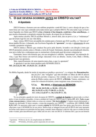 A Volta do SENHOR JESUS CRISTO — Segundo a Bíblia
Apostila de Estudos Bíblicos — Por: Carlos Alberto Bächtold
Impresso no(a): sábado, 05 de julho de 1997 às 5:45
7
1. O QUE DEVERÁ OCORRER ANTES DE CRISTO VOLTAR?
1.1. A Apostasia
DEUS formou o homem com um sublime propósito: contê-lO! Isto é, com o desejo de que o ho-
mem fosse um vaso cujo conteúdo seria nada menos que o próprio DEUS. Por esta razão é que as Escri-
turas Sagradas nos falam que DEUS criou o homem à Sua imagem, conforme a Sua semelhança... o
que mostra claramente o propósito original da criação, da origem do ser humano.
Após muitos séculos, DEUS escolheu Moisés e, através dele, deu ao povo a Lei, e “ordenanças”
que deveriam regê-los em sua vida diária.
Aqui, vemos, DEUS tem um padrão de conduta para o homem que ELE escolhe, e o “desviar-se”
desse padrão Divino, é chamado, nas Escrituras Sagradas de “apostasia”, ou seja, o afastamento de uma
vontade e propósito originais.
DEUS ordena a Moisés que conduza Seu povo pelo deserto, levando-o em direção à terra que
DEUS prometera séculos antes à Abraão, a terra de Canaã. Entretanto, durante sua jornada pelo deserto,
esse povo tinha leis e ordenanças que os ensinariam a forma pela qual deveriam comportar-se.
Entretanto, houve três homens que, em sua arrogância e soberba, “apostataram” da ordenação di-
vina, o que lhes trouxe um terrível castigo: desceram vivos ao abismo. Assim, Coré, Datã e Abirão,
pagaram por sua apostasia.
Mas, especificamente, de uma maneira mais clara, o que é a apostasia?
A apostasia é um dos sinais preditos pelo SENHOR JESUS:
MT. 24:3,32,33; MC. 13:29,33; LC. 21:28-31
Na Bíblia Sagrada, desde há muito já encontra-se predita a apostasia1
, e a origem das Denominações,
das facções2
, das “religiões” que têm dividido os filhos de DEUS através
de diversos partidos religiosos. Em verdade, esta é a maior e mais eficaz
arma do Diabo contra o povo de DEUS: a Divisão. Vamos, entretanto, ver
como foi o desenvolvimento, como surgiram essas denominações...
1.1.A. NO INÍCIO, A VONTADE DO SENHOR:
MT. 16:18; 18:15-20; vv 20 (SL. 133:1-3);
JO. 11:51-52 vv.52; 17:20-23; vv.21,22;
AT. 1:14; 2:1,42-47 vv. 44; 4:32-35 vv. 32;
No seu princípio, quando do início da igreja de CRISTO, a unidade do Espírito era preservada e os discí-
pulos viviam em plena comunhão, viviam a unidade do Corpo de CRISTO que é a igreja (EF. 4:3). Todos os que
criam estavam juntos e tinham todas as coisas em comum. Não havia divisões! A igreja crescia diariamente, e
Satanás era derrotado! O único assunto, o tema das pregações era CRISTO — (conforme AT. 3:19-21; 5:42;
8:35; 2:47). Se queremos saber qual a vontade original do SENHOR para Sua igreja, para Seu povo, devemos
olhar para o que o SENHOR fez no seu início. Muitos hoje se indagam do por quê de DEUS não estar operando
da forma como operava no princípio da Sua igreja, contudo, basta olharmos o tipo de vida, que os cristãos de hoje
estão vivendo, para descobrirmos que a falha está em nós e não em DEUS. O salmista Davi, que era um homem
1 Apostasia  Desvio da fé e da simplicidade de CRISTO.
2 Facções  Partidos, divisões, partes separadas de um todo.
 