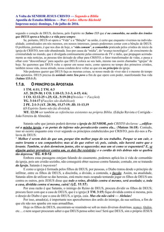 A Volta do SENHOR JESUS CRISTO — Segundo a Bíblia
Apostila de Estudos Bíblicos — Por: Carlos Alberto Bächtold
Impresso no(a): domingo, 3 de julho de 2016.
segundo o coração de DEUS, declarou, pelo Espírito no Salmo 133 que é na comunhão, na união dos irmãos
que DEUS opera a bênção e a vida para sempre.
Se, portanto, DEUS só opera a “Vida” e a “Bênção” na união, é certo que enquanto vivermos na individu-
alidade, centralizados em nós mesmos, em nossos interesses, jamais poderemos contar com a bênção de DEUS.
O problema, portanto, é que nos dias de hoje, a “vida comum”, a comunhão praticada pelos cristãos do início da
igreja de CRISTO, tem sido abandonada. Isso por causa da “mídia”, do “avanço tecnológico”, do crescimento da
criminalidade no mundo, que é divulgada continuamente pelas emissoras de TV e rádio, que propagam acirrada-
mente as más notícias, as pessoas têm deixado de olhar para CRISTO, o fator transformador de vidas, e passa a
olhar com “desconfiança” para aqueles que DEUS coloca ao seu lado, mesmo nas assim chamadas “igrejas” de
hoje. Se queremos que DEUS volte a operar em nosso meio, como operava no tempo dos primeiros cristãos,
também nossa vida, nossa atitude, nossa conduta deve voltar ao que era no princípio da igreja.
Não podemos querer que DEUS faça as mesmas coisas, se nosso modo de viver não é o mesmo do tempo
dos apóstolos. DEUS precisa da unidade entre Seu povo a fim de que opere com poder, manifestando Sua vida
(Salmo 133:1-3).
1.1.B. O PRINCÍPIO DA APOSTASIA
1 TM. 4:11; 2 TM. 4:3
AT. 20:29-30; 1 CO. 1:10-13; 3:1-3, 4-15; 4:6;
1 CO. 12:12-25 v.25; GL. 5:19-20 (Divisões = Facções)
TG. 3:14-17 (Facções são diabólicas)
2 PE. 2:1-3 (AT. 20:30), 15,17-19; JD. 11-13,19
(O Espírito Santo não faz divisão);
MT. 12:30 ver também as referências existentes na própria Bíblia. (Edição Revista e Corrigida -
João Ferreira de Almeida)
Satanás sabe que jamais poderá derrotar a igreja do SENHOR, pois CRISTO declarou: ...edifica-
rei a minha igreja, e as portas do inferno não prevalecerão contra ela... (Mateus 16:18). Contudo,
isso só ocorre enquanto esta viver segundo os princípios estabelecidos por CRISTO, pois diz-nos a Pa-
lavra de DEUS:
" Melhor é serem dois do que um, porque têm melhor paga do seu trabalho. Porque se um cair, o
outro levanta o seu companheiro; mas ai do que estiver só; pois, caindo, não haverá outro que o
levante. Também, se dois dormirem juntos, eles se aquecerão; mas um só como se esquentará? E, se
alguém quiser prevalecer contra um, os dois lhe resistirão; e o cordão de três dobras não se quebra
tão depressa." EC. 4:9-12
Embora estas passagens estejam falando do casamento, podemos aplicá-los à vida de comunhão
da igreja, pois um cristão sozinho, não conseguirá obter sucesso contra Satanás; contudo, em se tratando
da Igreja, Satanás é impotente!
E como a igreja é formada pelos filhos de DEUS, por pessoas, o Diabo tratou desde o princípio de
infiltrar, entre os filhos de DEUS, a discórdia, a divisão, a contenda, a facção. Assim, na atualidade,
Satanás além de utilizar-se das heresias, está muito mais ocupado tentando jogar os filhos de DEUS uns
contra os outros, pois JESUS disse que todo o reino, dividido contra si mesmo, será assolado; e, toda
a casa, dividida contra si mesma, cairá! (LC. 11:17).
Por essa razão é que Satanás, o inimigo do Reino de DEUS, procura dividir os filhos de DEUS;
procura fazer com que a casa de DEUS, que é a igreja (1 TM. 3:15) fique dividida contra si mesma, pois
o desejo do Diabo é que a casa de DEUS, a igreja, caia. Mas ela não cairá — Aleluias!
Por isso, amado(a), é importante nos apercebermos dos ardis do inimigo, da sua sutileza, a fim de
que ele não nos apanhe em suas armadilhas.
Hoje os filhos de DEUS, encontram-se reunindo-se sob as mais diversas doutrinas, nomes, títulos,
etc.... e nem sequer procuram saber o que DEUS pensa sobre isso! Será que DEUS, sim o próprio JESUS
 
