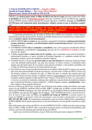 A Volta do SENHOR JESUS CRISTO — Segundo a Bíblia
Apostila de Estudos Bíblicos — Por: Carlos Alberto Bächtold
Impresso no(a): sábado, 05 de julho de 1997 às 5:45
9
CRISTO, que morreu para reunir os filhos de DEUS em Um só Corpo está feliz vendo Seus filhos
se dividindo por PLACAS DENOMINACIONAIS? Será que o ESPÍRITO SANTO de DEUS, que, segundo
JESUS CRISTO mesmo afirmou, procura tão somente glorificar a CRISTO, será que é o ESPÍRITO
SANTO quem está originando tantas denominações, religiões, mesmo as que se intitulam evangéli-
cas?
Sendo DEUS um DEUS de “ordem”, de “amor” de “unidade”, será que é DEUS
quem origina tantas religiões? Tantos “grupos religiosos?
— A Bíblia diz que não! —
É importante percebermos que em todas as facções que o Diabo tem levantado, existem algumas
características que lhe são peculiares. Portanto, prestando atenção às tais características, compreendere-
mos o verdadeiro objetivo de tais denominações...:
 JESUS CRISTO não é o centro de suas atenções e pregações! Geralmente enfatizam determinadas
normas, doutrinas, costumes, e até determinados rituais ou determinadas pessoas {Missionário(s),
Fundador(es), etc};
 O ESPÍRITO SANTO não é o ensinador e conselheiro, mas o são as pessoas consideradas influen-
tes, os fundadores, os presidentes e missionários, que, por sua vez, estabelecem o costume a ser ado-
tado por tal "igreja";
 A Bíblia Sagrada não é a única fonte de fé e prática, mas é misturada a uma série de doutrinas e
ensinamentos humanos, os quais, torcendo as Escrituras Sagradas e o verdadeiro sentido de Suas
mensagens, lançam o povo em verdadeira confusão religiosa;
 O espírito faccioso e de divisão governa todos os seus movimentos, de modo que ainda que muitas
vezes não declarem publicamente, são, para eles mesmos, os únicos corretos, e consideram todos
aqueles que não fazem parte de seu sistema, como pessoas estranhas, e não mantêm comunhão com
os filhos de DEUS que ousem crer de forma diferente da sua;
 Para finalizar, uma vez que esta apostila direciona-se aos filhos e filhas de DEUS, chamo a tua atenção
para uma outra particularidade existente nas facções: a divisão entre os filhos de DEUS. Como se já
não bastasse separar, no momento do culto, os filhos dos pais, os maridos das esposas (pois que
geralmente fazem com que, homens e mulheres sentem-se separadamente, mesmo que sejam marido
e mulher), também separam os filhos de DEUS em "classes", (os membros de banco, os cooperadores
e obreiros e o ministério) mantendo, ainda que não o admitam, a mesma forma de assistência religiosa
que o Catolicismo Romano, a quem condenam! A Bíblia Sagrada, condena o partidarismo, e tam-
bém condena o fazer acepção de pessoas.
Diz-nos a Palavra de DEUS que, na Igreja, não há homem nem mulher, macho nem fêmea, mas todos
somos Um em CRISTO, conforme lemos em GL. 3:28. É verdade que, na Bíblia, existem ministérios
dados pelo SENHOR à Sua Igreja, mas estes ministérios, se o(a) amado(a) irmã(o) examinar atentamente
em sua Bíblia, verá que não são cargos, não são classes... Não! Na Bíblia não existe o conceito de mem-
bros de banco! O que existe, na Bíblia, são membros do Corpo de CRISTO, e nenhum membro do
Corpo de CRISTO é sem função! Todos têm uma função e uma atividade a desempenhar no Corpo (1
CO. 12:1-27; EF. 4:16). Se examinarmos atentamente o que nos mostra a Bíblia sobre o partidarismo
(1 CO. 1:10-13; 3:1-3), jamais aprovaremos ou nos posicionaremos em um partido sectarista ou religi-
oso.
Mas infelizmente, para tristeza de DEUS e do Seu ESPÍRITO SANTO, o Diabo tem feito muito estrago
entre os filhos e filhas de DEUS. Não é necessário buscarmos muito, na história da humanidade, para
vermos o que tem sido efetuado pelo inimigo do povo de DEUS.
Agora veja, no decorrer da história, o que o Diabo tem feito para imitar a Igreja de CRISTO:
 