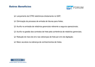 Lançamento de CTRC eletrônicos diretamente no SAP;
Otimização do processo de entrada de faturas para fretes;
Auxílio na emissão de relatórios gerenciais referente a seguros operacionais;
Auxílio na gestão dos contratos de frete pela conferência de relatórios gerenciais;
Redução do risco de erro nas cobranças de frete por erro de digitação;
Maior acurácia na cobrança de conhecimentos de fretes.
Outros Benefícios
SAP FORUM
Tempo de Fazer Melhor
 