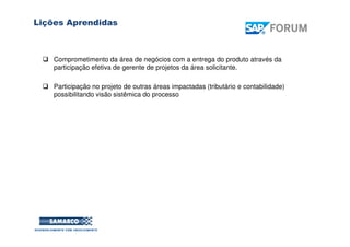 Lições Aprendidas
Comprometimento da área de negócios com a entrega do produto através da
participação efetiva de gerente de projetos da área solicitante.
Participação no projeto de outras áreas impactadas (tributário e contabilidade)
possibilitando visão sistêmica do processo
 