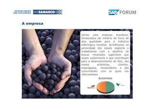 Somos uma empresa brasileira,
fornecedora de minério de ferro de
alta qualidade para a indústria
siderúrgica mundial. Acreditamos na
perenidade dos nossos negócios e
trabalhamos com o objetivo de
buscar resultados superiores que
sejam sustentáveis e que contribuam
para o desenvolvimento do País, dos
nossos acionistas, clientes,
empregados, fornecedores e das
comunidades com as quais nos
relacionamos.
Acionistas
A empresa
 