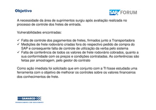 ObjetivoPosicionamento Estratégico
A necessidade da área de suprimentos surgiu após avaliação realizada no
processo de controle dos fretes de entrada.
Vulnerabilidades encontradas:
Falta de controle dos pagamentos de fretes, firmados junto a Transportadora
Medições de frete rodoviário criadas fora do respectivo pedido de compra do
SAP e consequente falta de controle de utilização da verba pelo sistema
Falta de conferência de todos os valores de frete rodoviário cobrados, quanto a
sua conformidade com os preços e condições contratadas. As conferências são
feitas por amostragem, pelo gestor do contrato
Como ação imediata foi solicitado que em conjunto com a TI fosse estudada uma
ferramenta com o objetivo de melhorar os controles sobre os valores financeiros
dos conhecimentos de frete.
 