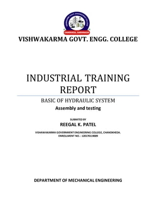 VISHWAKARMA GOVT. ENGG. COLLEGE
INDUSTRIAL TRAINING
REPORT
BASIC OF HYDRAULIC SYSTEM
Assembly and testing
SUBMITED BY
REEGAL K. PATEL
VISHAWAKARMA GOVERNMENT ENGINEERING COLLEGE, CHANDKHEDA.
ENROLLMENT NO. : 120170119009
DEPARTMENT OF MECHANICAL ENGINEERING
 