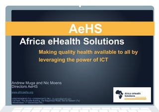 Africa eHealth Solutions
Making quality health available to all by
leveraging the power of ICT
AeHS
Andrew Muga and Nic Moens
Directors AeHS
www.africaehs.org
+255745240818 (Tz)- +31630433472 (NL) nic.aehs@gmail.com
1 st Floor, The Arcade Building, Old Bagamoyo Road, Dar es Salaam (Tz)
| Mulderslaan 17 Veenendaal (NL)
 