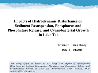 Impacts of Hydrodynamic Disturbance on
Sediment Resuspension, Phosphorus and
Phosphatase Release, and Cyanobacterial Growth
in Lake Tai
Jian Huang, Qiujin Xu, Beidou Xi, Xixi Wang, 2014. Impacts of Hydrodynamic
Disturbance on Sediment Resuspension, Phosphorus and Phosphatase Release, and
Cyanobacterial Growth in Lake Tai. Environmental Earth Sciences, DOI:
10.1007/s12665-015-4083-6.
Presenter ： Jian Huang
Date ： 10/1/2015
 