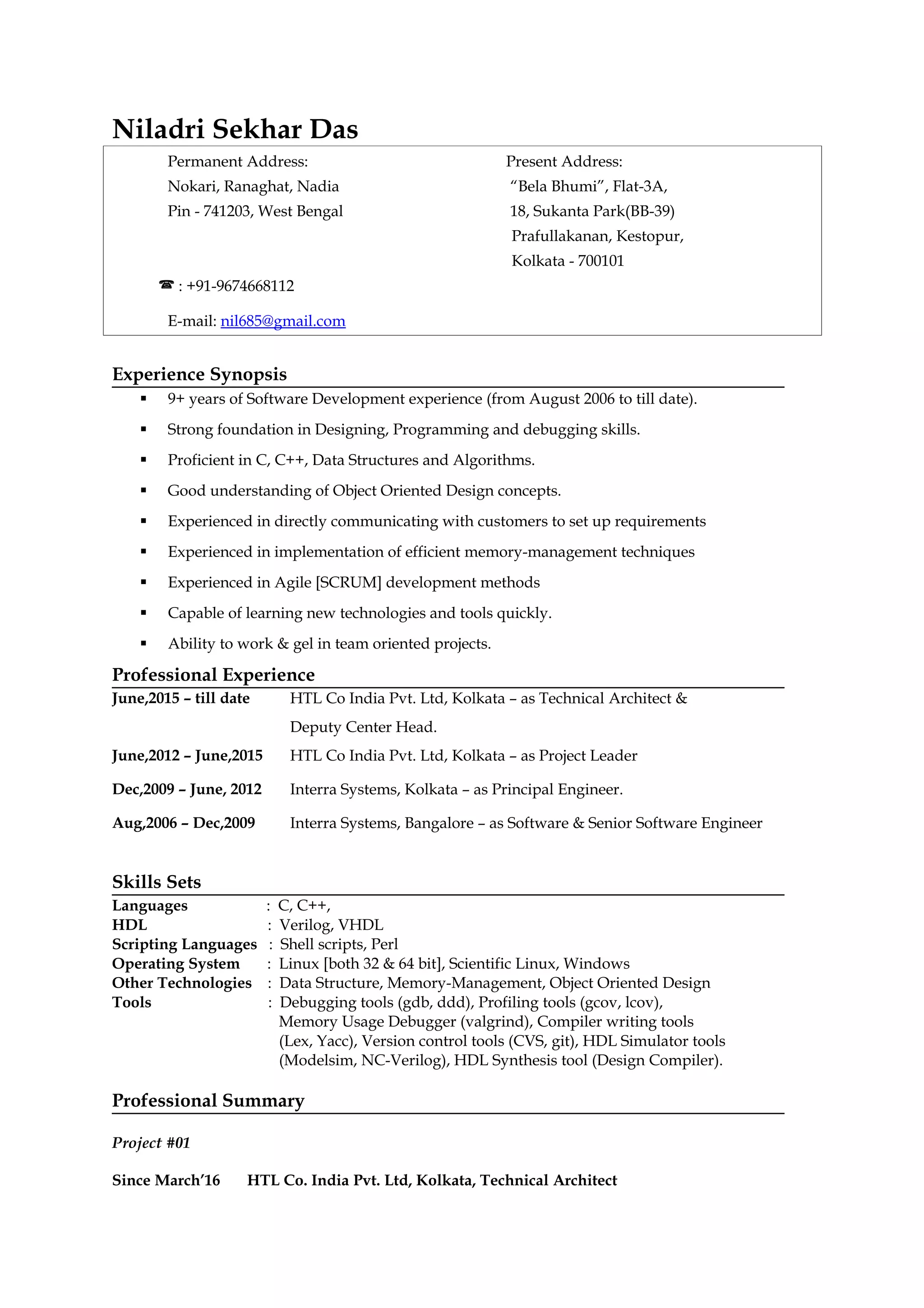 Niladri Sekhar Das
Permanent Address: Present Address:
Nokari, Ranaghat, Nadia “Bela Bhumi”, Flat-3A,
Pin - 741203, West Bengal 18, Sukanta Park(BB-39)
Prafullakanan, Kestopur,
Kolkata - 700101
 : +91-9674668112
E-mail: nil685@gmail.com
Experience Synopsis
 9+ years of Software Development experience (from August 2006 to till date).
 Strong foundation in Designing, Programming and debugging skills.
 Proficient in C, C++, Data Structures and Algorithms.
 Good understanding of Object Oriented Design concepts.
 Experienced in directly communicating with customers to set up requirements
 Experienced in implementation of efficient memory-management techniques
 Experienced in Agile [SCRUM] development methods
 Capable of learning new technologies and tools quickly.
 Ability to work & gel in team oriented projects.
Professional Experience
June,2015 – till date HTL Co India Pvt. Ltd, Kolkata – as Technical Architect &
Deputy Center Head.
June,2012 – June,2015 HTL Co India Pvt. Ltd, Kolkata – as Project Leader
Dec,2009 – June, 2012 Interra Systems, Kolkata – as Principal Engineer.
Aug,2006 – Dec,2009 Interra Systems, Bangalore – as Software & Senior Software Engineer
Skills Sets
Languages : C, C++,
HDL : Verilog, VHDL
Scripting Languages : Shell scripts, Perl
Operating System : Linux [both 32 & 64 bit], Scientific Linux, Windows
Other Technologies : Data Structure, Memory-Management, Object Oriented Design
Tools : Debugging tools (gdb, ddd), Profiling tools (gcov, lcov),
Memory Usage Debugger (valgrind), Compiler writing tools
(Lex, Yacc), Version control tools (CVS, git), HDL Simulator tools
(Modelsim, NC-Verilog), HDL Synthesis tool (Design Compiler).
Professional Summary
Project #01
Since March’16 HTL Co. India Pvt. Ltd, Kolkata, Technical Architect
 