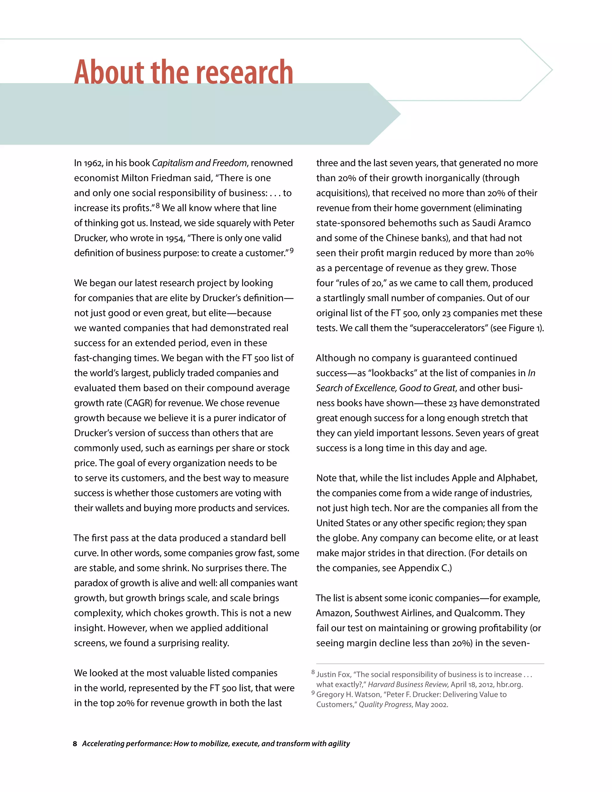 In 1962, in his book Capitalism and Freedom, renowned
economist Milton Friedman said, “There is one
and only one social responsibility of business: . . . to
increase its profits.”8 We all know where that line
of thinking got us. Instead, we side squarely with Peter
Drucker, who wrote in 1954, “There is only one valid
definition of business purpose: to create a customer.”9
We began our latest research project by looking
for companies that are elite by Drucker’s definition—
not just good or even great, but elite—because
we wanted companies that had demonstrated real
success for an extended period, even in these
fast-changing times. We began with the FT 500 list of
the world’s largest, publicly traded companies and
evaluated them based on their compound average
growth rate (CAGR) for revenue. We chose revenue
growth because we believe it is a purer indicator of
Drucker’s version of success than others that are
commonly used, such as earnings per share or stock
price. The goal of every organization needs to be
to serve its customers, and the best way to measure
success is whether those customers are voting with
their wallets and buying more products and services.
The first pass at the data produced a standard bell
curve. In other words, some companies grow fast, some
are stable, and some shrink. No surprises there. The
paradox of growth is alive and well: all companies want
growth, but growth brings scale, and scale brings
complexity, which chokes growth. This is not a new
insight. However, when we applied additional
screens, we found a surprising reality.
We looked at the most valuable listed companies
in the world, represented by the FT 500 list, that were
in the top 20% for revenue growth in both the last
About the research
three and the last seven years, that generated no more
than 20% of their growth inorganically (through
acquisitions), that received no more than 20% of their
revenue from their home government (eliminating
state-sponsored behemoths such as Saudi Aramco
and some of the Chinese banks), and that had not
seen their profit margin reduced by more than 20%
as a percentage of revenue as they grew. Those
four “rules of 20,” as we came to call them, produced
a startlingly small number of companies. Out of our
original list of the FT 500, only 23 companies met these
tests. We call them the “superaccelerators” (see Figure 1).
Although no company is guaranteed continued
success—as “lookbacks” at the list of companies in In
Search of Excellence, Good to Great, and other busi-
ness books have shown—these 23 have demonstrated
great enough success for a long enough stretch that
they can yield important lessons. Seven years of great
success is a long time in this day and age.
Note that, while the list includes Apple and Alphabet,
the companies come from a wide range of industries,
not just high tech. Nor are the companies all from the
United States or any other specific region; they span
the globe. Any company can become elite, or at least
make major strides in that direction. (For details on
the companies, see Appendix C.)
The list is absent some iconic companies—for example,
Amazon, Southwest Airlines, and Qualcomm. They
fail our test on maintaining or growing profitability (or
seeing margin decline less than 20%) in the seven-
8 Justin Fox, “The social responsibility of business is to increase . . .
what exactly?,” Harvard Business Review, April 18, 2012, hbr.org.
9 Gregory H. Watson, “Peter F. Drucker: Delivering Value to
Customers,” Quality Progress, May 2002.
8 Accelerating performance: How to mobilize, execute, and transform with agility
 
