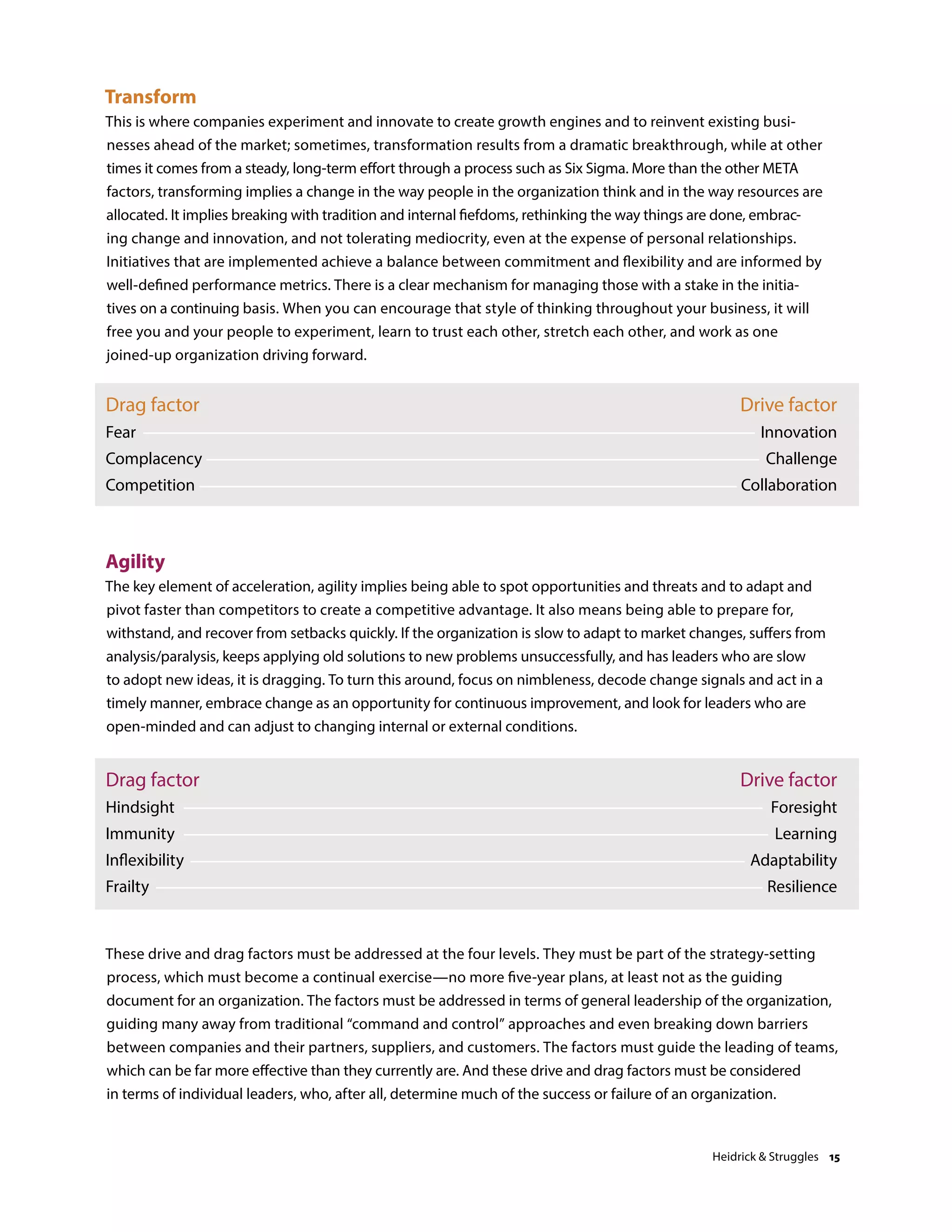 Drag factor
Fear
Complacency
Competition
Drive factor
Innovation
Challenge
Collaboration
Agility
The key element of acceleration, agility implies being able to spot opportunities and threats and to adapt and
pivot faster than competitors to create a competitive advantage. It also means being able to prepare for,
withstand, and recover from setbacks quickly. If the organization is slow to adapt to market changes, suffers from
analysis/paralysis, keeps applying old solutions to new problems unsuccessfully, and has leaders who are slow
to adopt new ideas, it is dragging. To turn this around, focus on nimbleness, decode change signals and act in a
timely manner, embrace change as an opportunity for continuous improvement, and look for leaders who are
open-minded and can adjust to changing internal or external conditions.
Drag factor
Hindsight
Immunity
Inflexibility
Frailty
Drive factor
Foresight
Learning
Adaptability
Resilience
Transform
This is where companies experiment and innovate to create growth engines and to reinvent existing busi-
nesses ahead of the market; sometimes, transformation results from a dramatic breakthrough, while at other
times it comes from a steady, long-term effort through a process such as Six Sigma. More than the other META
factors, transforming implies a change in the way people in the organization think and in the way resources are
allocated. It implies breaking with tradition and internal fiefdoms, rethinking the way things are done, embrac-
ing change and innovation, and not tolerating mediocrity, even at the expense of personal relationships.
Initiatives that are implemented achieve a balance between commitment and flexibility and are informed by
well-defined performance metrics. There is a clear mechanism for managing those with a stake in the initia-
tives on a continuing basis. When you can encourage that style of thinking throughout your business, it will
free you and your people to experiment, learn to trust each other, stretch each other, and work as one
joined-up organization driving forward.
These drive and drag factors must be addressed at the four levels. They must be part of the strategy-setting
process, which must become a continual exercise—no more five-year plans, at least not as the guiding
document for an organization. The factors must be addressed in terms of general leadership of the organization,
guiding many away from traditional “command and control” approaches and even breaking down barriers
between companies and their partners, suppliers, and customers. The factors must guide the leading of teams,
which can be far more effective than they currently are. And these drive and drag factors must be considered
in terms of individual leaders, who, after all, determine much of the success or failure of an organization.
Heidrick  Struggles 15
 