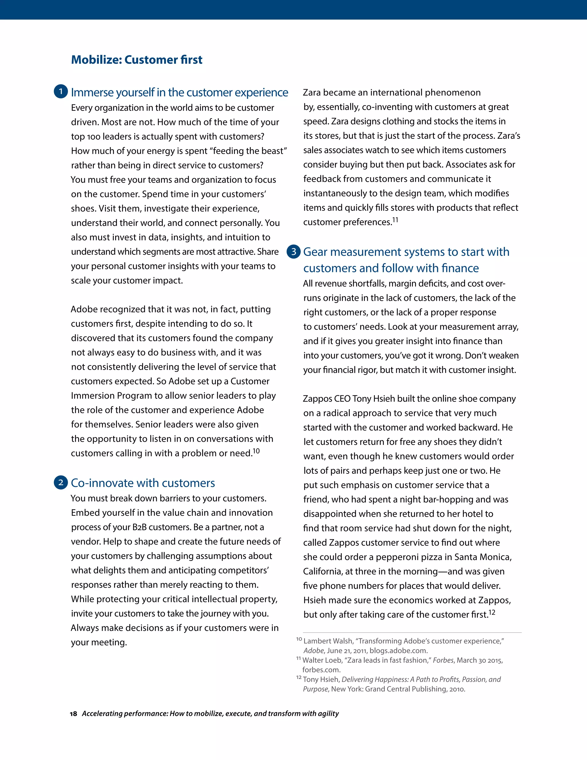 Mobilize: Customer first
Immerse yourself in the customer experience
Every organization in the world aims to be customer
driven. Most are not. How much of the time of your
top 100 leaders is actually spent with customers?
How much of your energy is spent “feeding the beast”
rather than being in direct service to customers?
You must free your teams and organization to focus
on the customer. Spend time in your customers’
shoes. Visit them, investigate their experience,
understand their world, and connect personally. You
also must invest in data, insights, and intuition to
understand which segments are most attractive. Share
your personal customer insights with your teams to
scale your customer impact.
Adobe recognized that it was not, in fact, putting
customers first, despite intending to do so. It
discovered that its customers found the company
not always easy to do business with, and it was
not consistently delivering the level of service that
customers expected. So Adobe set up a Customer
Immersion Program to allow senior leaders to play
the role of the customer and experience Adobe
for themselves. Senior leaders were also given
the opportunity to listen in on conversations with
customers calling in with a problem or need.10
Co-innovate with customers
You must break down barriers to your customers.
Embed yourself in the value chain and innovation
process of your B2B customers. Be a partner, not a
vendor. Help to shape and create the future needs of
your customers by challenging assumptions about
what delights them and anticipating competitors’
responses rather than merely reacting to them.
While protecting your critical intellectual property,
invite your customers to take the journey with you.
Always make decisions as if your customers were in
your meeting.
Zara became an international phenomenon
by, essentially, co-inventing with customers at great
speed. Zara designs clothing and stocks the items in
its stores, but that is just the start of the process. Zara’s
sales associates watch to see which items customers
consider buying but then put back. Associates ask for
feedback from customers and communicate it
instantaneously to the design team, which modifies
items and quickly fills stores with products that reflect
customer preferences.11
Gear measurement systems to start with
customers and follow with finance
All revenue shortfalls, margin deficits, and cost over-
runs originate in the lack of customers, the lack of the
right customers, or the lack of a proper response
to customers’ needs. Look at your measurement array,
and if it gives you greater insight into finance than
into your customers, you’ve got it wrong. Don’t weaken
your financial rigor, but match it with customer insight.
Zappos CEO Tony Hsieh built the online shoe company
on a radical approach to service that very much
started with the customer and worked backward. He
let customers return for free any shoes they didn’t
want, even though he knew customers would order
lots of pairs and perhaps keep just one or two. He
put such emphasis on customer service that a
friend, who had spent a night bar-hopping and was
disappointed when she returned to her hotel to
find that room service had shut down for the night,
called Zappos customer service to find out where
she could order a pepperoni pizza in Santa Monica,
California, at three in the morning—and was given
five phone numbers for places that would deliver.
Hsieh made sure the economics worked at Zappos,
but only after taking care of the customer first.12
10 Lambert Walsh, “Transforming Adobe’s customer experience,”
Adobe, June 21, 2011, blogs.adobe.com.
11 Walter Loeb, “Zara leads in fast fashion,” Forbes, March 30 2015,
forbes.com.
12 Tony Hsieh, Delivering Happiness: A Path to Profits, Passion, and
Purpose, New York: Grand Central Publishing, 2010.
1
2
3
18 Accelerating performance: How to mobilize, execute, and transform with agility
 