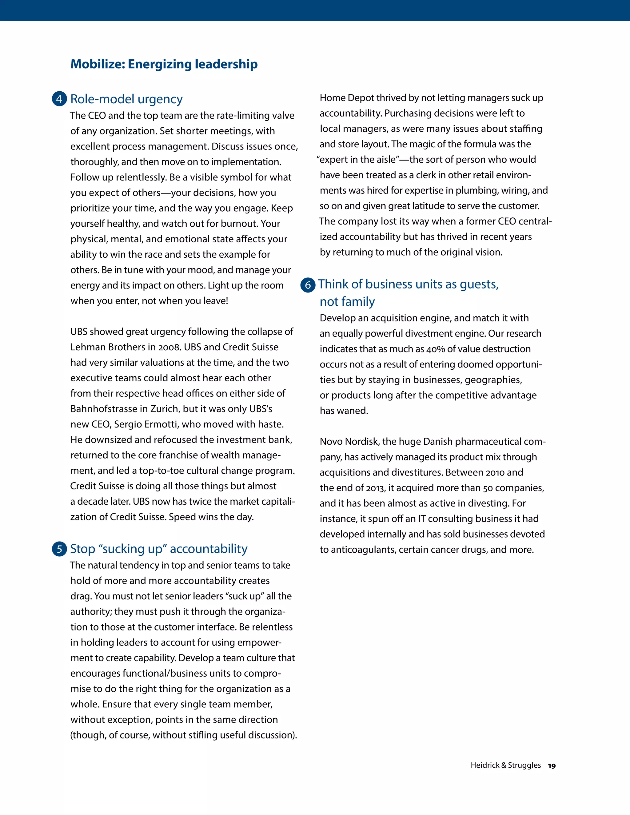 Mobilize: Energizing leadership
Role-model urgency
The CEO and the top team are the rate-limiting valve
of any organization. Set shorter meetings, with
excellent process management. Discuss issues once,
thoroughly, and then move on to implementation.
Follow up relentlessly. Be a visible symbol for what
you expect of others—your decisions, how you
prioritize your time, and the way you engage. Keep
yourself healthy, and watch out for burnout. Your
physical, mental, and emotional state affects your
ability to win the race and sets the example for
others. Be in tune with your mood, and manage your
energy and its impact on others. Light up the room
when you enter, not when you leave!
UBS showed great urgency following the collapse of
Lehman Brothers in 2008. UBS and Credit Suisse
had very similar valuations at the time, and the two
executive teams could almost hear each other
from their respective head offices on either side of
Bahnhofstrasse in Zurich, but it was only UBS’s
new CEO, Sergio Ermotti, who moved with haste.
He downsized and refocused the investment bank,
returned to the core franchise of wealth manage-
ment, and led a top-to-toe cultural change program.
Credit Suisse is doing all those things but almost
a decade later. UBS now has twice the market capitali-
zation of Credit Suisse. Speed wins the day.
Stop “sucking up” accountability
The natural tendency in top and senior teams to take
hold of more and more accountability creates
drag. You must not let senior leaders “suck up” all the
authority; they must push it through the organiza-
tion to those at the customer interface. Be relentless
in holding leaders to account for using empower-
ment to create capability. Develop a team culture that
encourages functional/business units to compro-
mise to do the right thing for the organization as a
whole. Ensure that every single team member,
without exception, points in the same direction
(though, of course, without stifling useful discussion).
Home Depot thrived by not letting managers suck up
accountability. Purchasing decisions were left to
local managers, as were many issues about staffing
and store layout. The magic of the formula was the
“expert in the aisle”—the sort of person who would
have been treated as a clerk in other retail environ-
ments was hired for expertise in plumbing, wiring, and
so on and given great latitude to serve the customer.
The company lost its way when a former CEO central-
ized accountability but has thrived in recent years
by returning to much of the original vision.
Think of business units as guests,
not family
Develop an acquisition engine, and match it with
an equally powerful divestment engine. Our research
indicates that as much as 40% of value destruction
occurs not as a result of entering doomed opportuni-
ties but by staying in businesses, geographies,
or products long after the competitive advantage
has waned.
Novo Nordisk, the huge Danish pharmaceutical com-
pany, has actively managed its product mix through
acquisitions and divestitures. Between 2010 and
the end of 2013, it acquired more than 50 companies,
and it has been almost as active in divesting. For
instance, it spun off an IT consulting business it had
developed internally and has sold businesses devoted
to anticoagulants, certain cancer drugs, and more.
4
5
6
Heidrick  Struggles 19
 