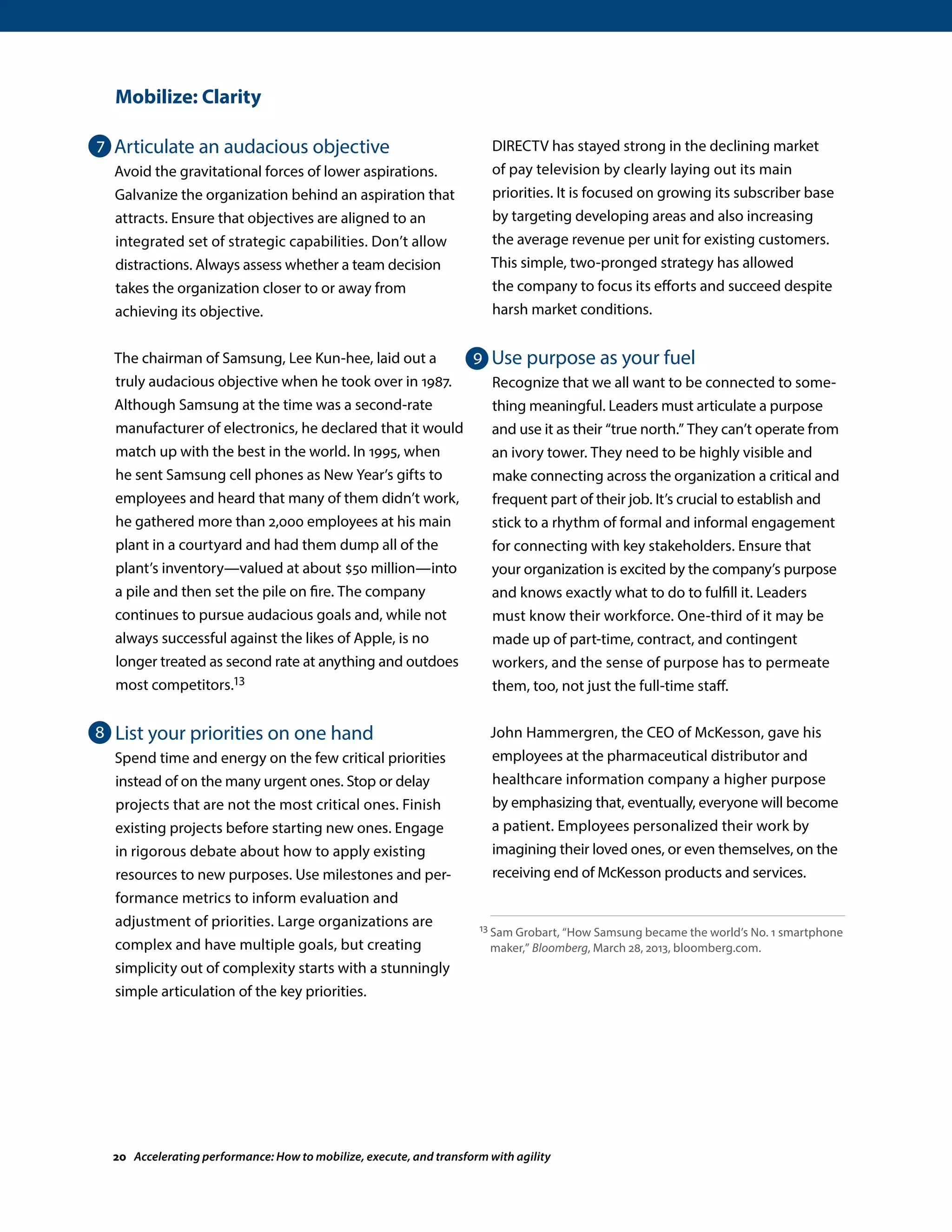 Mobilize: Clarity
Articulate an audacious objective
Avoid the gravitational forces of lower aspirations.
Galvanize the organization behind an aspiration that
attracts. Ensure that objectives are aligned to an
integrated set of strategic capabilities. Don’t allow
distractions. Always assess whether a team decision
takes the organization closer to or away from
achieving its objective.
The chairman of Samsung, Lee Kun-hee, laid out a
truly audacious objective when he took over in 1987.
Although Samsung at the time was a second-rate
manufacturer of electronics, he declared that it would
match up with the best in the world. In 1995, when
he sent Samsung cell phones as New Year’s gifts to
employees and heard that many of them didn’t work,
he gathered more than 2,000 employees at his main
plant in a courtyard and had them dump all of the
plant’s inventory—valued at about $50 million—into
a pile and then set the pile on fire. The company
continues to pursue audacious goals and, while not
always successful against the likes of Apple, is no
longer treated as second rate at anything and outdoes
most competitors.13
List your priorities on one hand
Spend time and energy on the few critical priorities
instead of on the many urgent ones. Stop or delay
projects that are not the most critical ones. Finish
existing projects before starting new ones. Engage
in rigorous debate about how to apply existing
resources to new purposes. Use milestones and per-
formance metrics to inform evaluation and
adjustment of priorities. Large organizations are
complex and have multiple goals, but creating
simplicity out of complexity starts with a stunningly
simple articulation of the key priorities.
DIRECTV has stayed strong in the declining market
of pay television by clearly laying out its main
priorities. It is focused on growing its subscriber base
by targeting developing areas and also increasing
the average revenue per unit for existing customers.
This simple, two-pronged strategy has allowed
the company to focus its efforts and succeed despite
harsh market conditions.
Use purpose as your fuel
Recognize that we all want to be connected to some-
thing meaningful. Leaders must articulate a purpose
and use it as their “true north.” They can’t operate from
an ivory tower. They need to be highly visible and
make connecting across the organization a critical and
frequent part of their job. It’s crucial to establish and
stick to a rhythm of formal and informal engagement
for connecting with key stakeholders. Ensure that
your organization is excited by the company’s purpose
and knows exactly what to do to fulfill it. Leaders
must know their workforce. One-third of it may be
made up of part-time, contract, and contingent
workers, and the sense of purpose has to permeate
them, too, not just the full-time staff.
John Hammergren, the CEO of McKesson, gave his
employees at the pharmaceutical distributor and
healthcare information company a higher purpose
by emphasizing that, eventually, everyone will become
a patient. Employees personalized their work by
imagining their loved ones, or even themselves, on the
receiving end of McKesson products and services.
13 Sam Grobart, “How Samsung became the world’s No. 1 smartphone
maker,” Bloomberg, March 28, 2013, bloomberg.com.
7
8
9
20 Accelerating performance: How to mobilize, execute, and transform with agility
 
