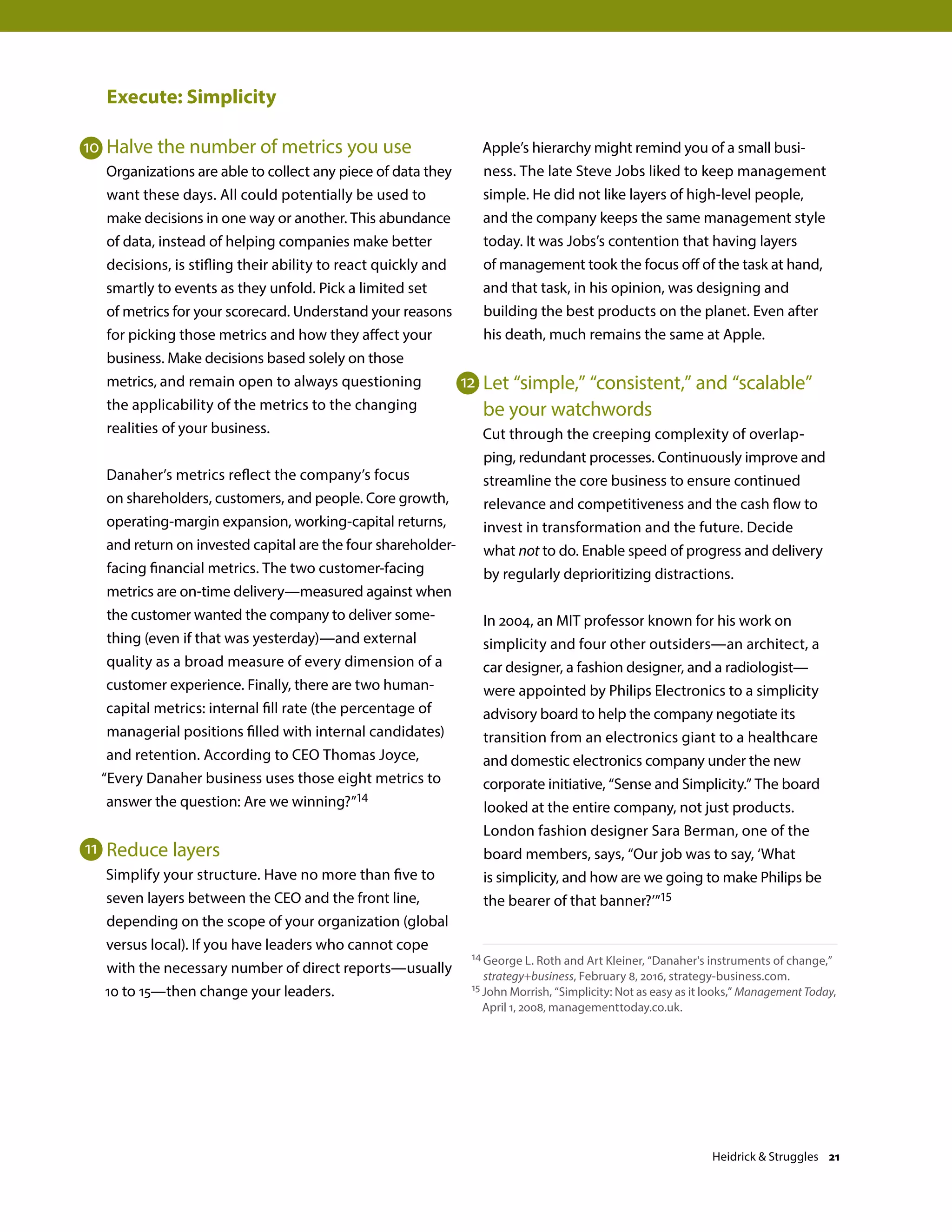 Execute: Simplicity
Halve the number of metrics you use
Organizations are able to collect any piece of data they
want these days. All could potentially be used to
make decisions in one way or another. This abundance
of data, instead of helping companies make better
decisions, is stifling their ability to react quickly and
smartly to events as they unfold. Pick a limited set
of metrics for your scorecard. Understand your reasons
for picking those metrics and how they affect your
business. Make decisions based solely on those
metrics, and remain open to always questioning
the applicability of the metrics to the changing
realities of your business.
Danaher’s metrics reflect the company’s focus
on shareholders, customers, and people. Core growth,
operating-margin expansion, working-capital returns,
and return on invested capital are the four shareholder-
facing financial metrics. The two customer-facing
metrics are on-time delivery—measured against when
the customer wanted the company to deliver some-
thing (even if that was yesterday)—and external
quality as a broad measure of every dimension of a
customer experience. Finally, there are two human-
capital metrics: internal fill rate (the percentage of
managerial positions filled with internal candidates)
and retention. According to CEO Thomas Joyce,
“Every Danaher business uses those eight metrics to
answer the question: Are we winning?”14
Reduce layers
Simplify your structure. Have no more than five to
seven layers between the CEO and the front line,
depending on the scope of your organization (global
versus local). If you have leaders who cannot cope
with the necessary number of direct reports—usually
10 to 15—then change your leaders.
Apple’s hierarchy might remind you of a small busi-
ness. The late Steve Jobs liked to keep management
simple. He did not like layers of high-level people,
and the company keeps the same management style
today. It was Jobs’s contention that having layers
of management took the focus off of the task at hand,
and that task, in his opinion, was designing and
building the best products on the planet. Even after
his death, much remains the same at Apple.
Let “simple,” “consistent,” and “scalable”
be your watchwords
Cut through the creeping complexity of overlap-
ping, redundant processes. Continuously improve and
streamline the core business to ensure continued
relevance and competitiveness and the cash flow to
invest in transformation and the future. Decide
what not to do. Enable speed of progress and delivery
by regularly deprioritizing distractions.
In 2004, an MIT professor known for his work on
simplicity and four other outsiders—an architect, a
car designer, a fashion designer, and a radiologist—
were appointed by Philips Electronics to a simplicity
advisory board to help the company negotiate its
transition from an electronics giant to a healthcare
and domestic electronics company under the new
corporate initiative, “Sense and Simplicity.” The board
looked at the entire company, not just products.
London fashion designer Sara Berman, one of the
board members, says, “Our job was to say, ‘What
is simplicity, and how are we going to make Philips be
the bearer of that banner?’”15
14 George L. Roth and Art Kleiner, “Danaher's instruments of change,”
strategy+business, February 8, 2016, strategy-business.com.
15 John Morrish, “Simplicity: Not as easy as it looks,” Management Today,
April 1, 2008, managementtoday.co.uk.
10
11
12
Heidrick  Struggles 21
 
