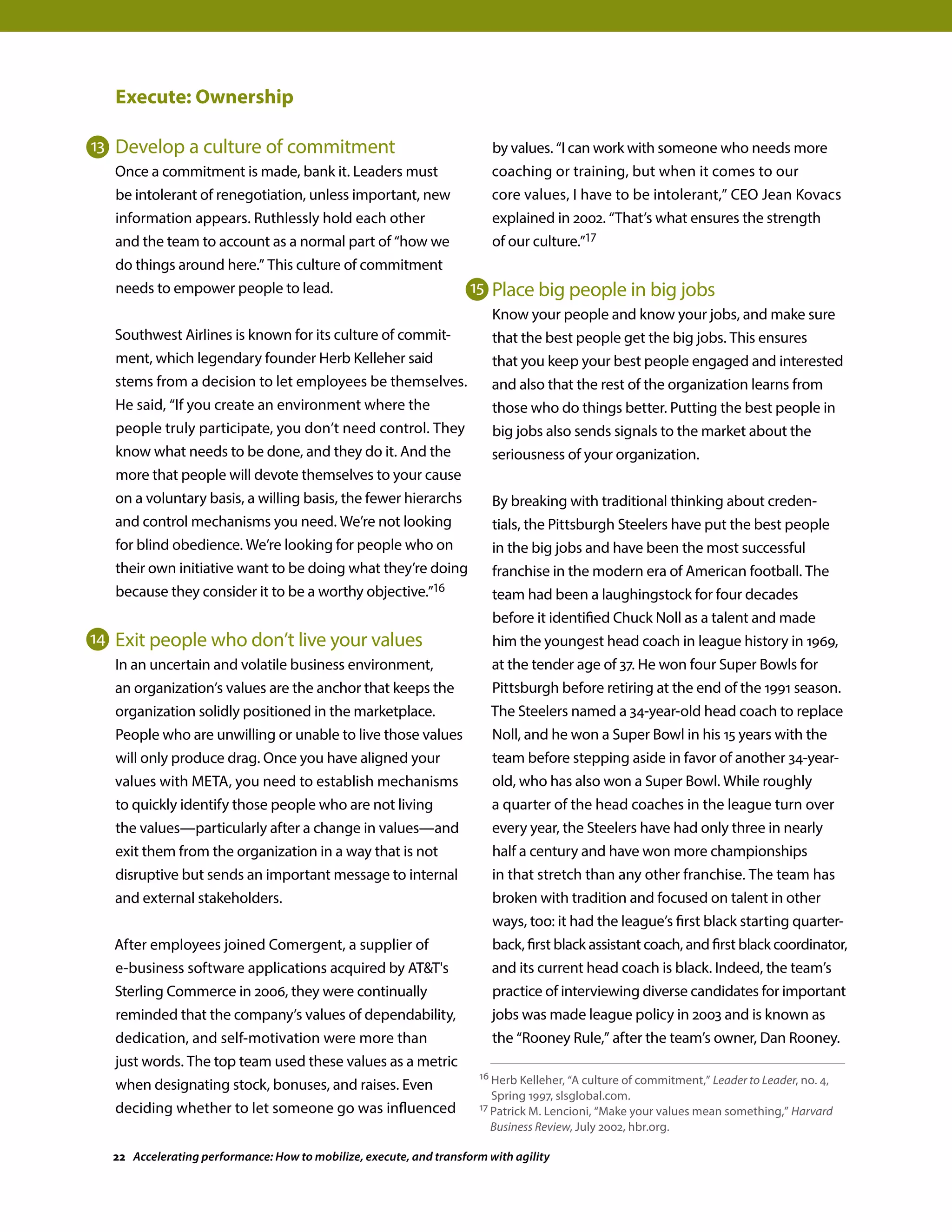 Execute: Ownership
Develop a culture of commitment
Once a commitment is made, bank it. Leaders must
be intolerant of renegotiation, unless important, new
information appears. Ruthlessly hold each other
and the team to account as a normal part of “how we
do things around here.” This culture of commitment
needs to empower people to lead.
Southwest Airlines is known for its culture of commit-
ment, which legendary founder Herb Kelleher said
stems from a decision to let employees be themselves.
He said, “If you create an environment where the
people truly participate, you don’t need control. They
know what needs to be done, and they do it. And the
more that people will devote themselves to your cause
on a voluntary basis, a willing basis, the fewer hierarchs
and control mechanisms you need. We’re not looking
for blind obedience. We’re looking for people who on
their own initiative want to be doing what they’re doing
because they consider it to be a worthy objective.”16
Exit people who don’t live your values
In an uncertain and volatile business environment,
an organization’s values are the anchor that keeps the
organization solidly positioned in the marketplace.
People who are unwilling or unable to live those values
will only produce drag. Once you have aligned your
values with META, you need to establish mechanisms
to quickly identify those people who are not living
the values—particularly after a change in values—and
exit them from the organization in a way that is not
disruptive but sends an important message to internal
and external stakeholders.
After employees joined Comergent, a supplier of
e-business software applications acquired by ATT's
Sterling Commerce in 2006, they were continually
reminded that the company’s values of dependability,
dedication, and self-motivation were more than
just words. The top team used these values as a metric
when designating stock, bonuses, and raises. Even
deciding whether to let someone go was influenced
by values. “I can work with someone who needs more
coaching or training, but when it comes to our
core values, I have to be intolerant,” CEO Jean Kovacs
explained in 2002. “That’s what ensures the strength
of our culture.”17
Place big people in big jobs
Know your people and know your jobs, and make sure
that the best people get the big jobs. This ensures
that you keep your best people engaged and interested
and also that the rest of the organization learns from
those who do things better. Putting the best people in
big jobs also sends signals to the market about the
seriousness of your organization.
By breaking with traditional thinking about creden-
tials, the Pittsburgh Steelers have put the best people
in the big jobs and have been the most successful
franchise in the modern era of American football. The
team had been a laughingstock for four decades
before it identified Chuck Noll as a talent and made
him the youngest head coach in league history in 1969,
at the tender age of 37. He won four Super Bowls for
Pittsburgh before retiring at the end of the 1991 season.
The Steelers named a 34-year-old head coach to replace
Noll, and he won a Super Bowl in his 15 years with the
team before stepping aside in favor of another 34-year-
old, who has also won a Super Bowl. While roughly
a quarter of the head coaches in the league turn over
every year, the Steelers have had only three in nearly
half a century and have won more championships
in that stretch than any other franchise. The team has
broken with tradition and focused on talent in other
ways, too: it had the league’s first black starting quarter-
back, first black assistant coach, and first black coordinator,
and its current head coach is black. Indeed, the team’s
practice of interviewing diverse candidates for important
jobs was made league policy in 2003 and is known as
the “Rooney Rule,” after the team’s owner, Dan Rooney.
16 Herb Kelleher, “A culture of commitment,” Leader to Leader, no. 4,
Spring 1997, slsglobal.com.
17 Patrick M. Lencioni, “Make your values mean something,” Harvard
Business Review, July 2002, hbr.org.
13
14
15
22 Accelerating performance: How to mobilize, execute, and transform with agility
 