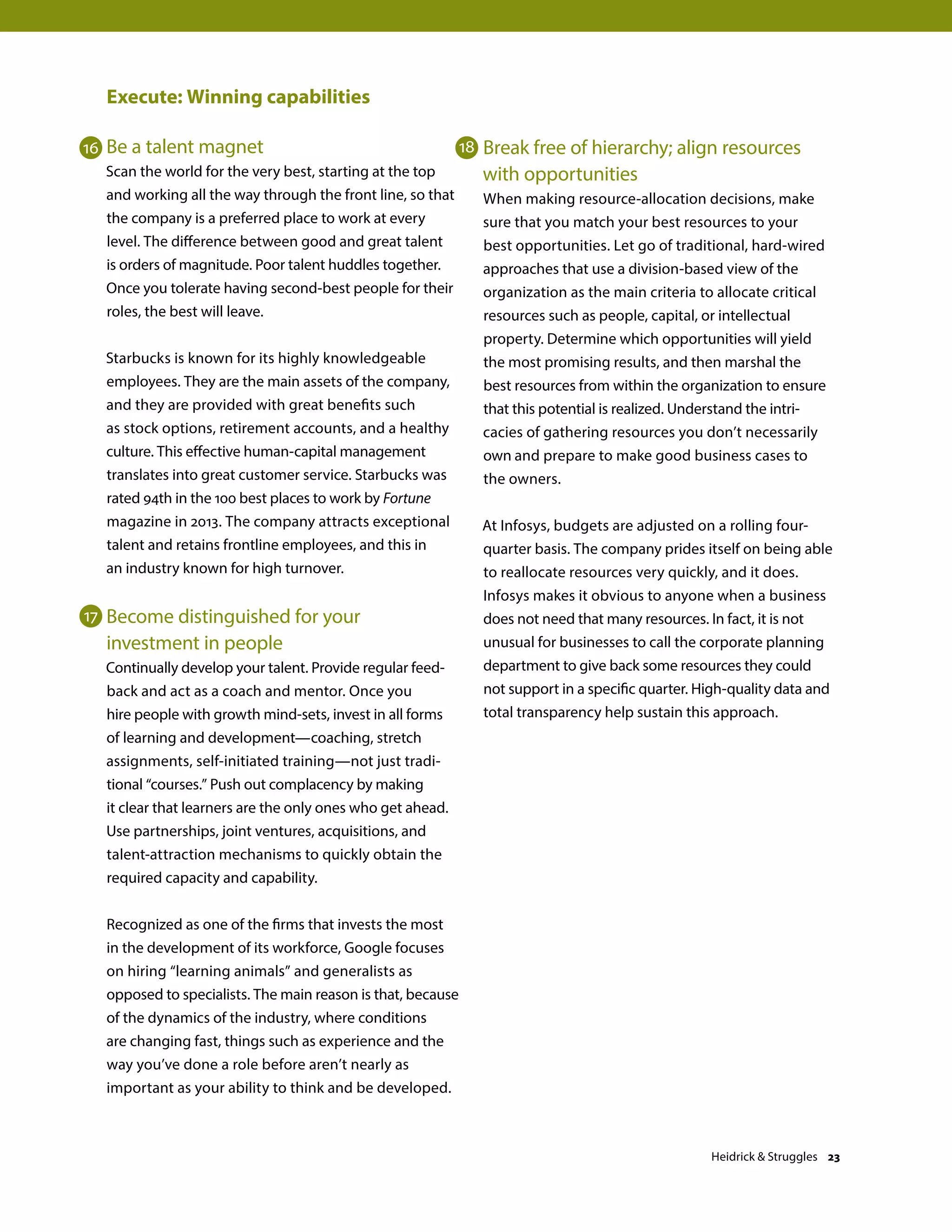 Execute: Winning capabilities
Be a talent magnet
Scan the world for the very best, starting at the top
and working all the way through the front line, so that
the company is a preferred place to work at every
level. The difference between good and great talent
is orders of magnitude. Poor talent huddles together.
Once you tolerate having second-best people for their
roles, the best will leave.
Starbucks is known for its highly knowledgeable
employees. They are the main assets of the company,
and they are provided with great benefits such
as stock options, retirement accounts, and a healthy
culture. This effective human-capital management
translates into great customer service. Starbucks was
rated 94th in the 100 best places to work by Fortune
magazine in 2013. The company attracts exceptional
talent and retains frontline employees, and this in
an industry known for high turnover.
Become distinguished for your
investment in people
Continually develop your talent. Provide regular feed-
back and act as a coach and mentor. Once you
hire people with growth mind-sets, invest in all forms
of learning and development—coaching, stretch
assignments, self-initiated training—not just tradi-
tional “courses.” Push out complacency by making
it clear that learners are the only ones who get ahead.
Use partnerships, joint ventures, acquisitions, and
talent-attraction mechanisms to quickly obtain the
required capacity and capability.
Recognized as one of the firms that invests the most
in the development of its workforce, Google focuses
on hiring “learning animals” and generalists as
opposed to specialists. The main reason is that, because
of the dynamics of the industry, where conditions
are changing fast, things such as experience and the
way you’ve done a role before aren’t nearly as
important as your ability to think and be developed.
Break free of hierarchy; align resources
with opportunities
When making resource-allocation decisions, make
sure that you match your best resources to your
best opportunities. Let go of traditional, hard-wired
approaches that use a division-based view of the
organization as the main criteria to allocate critical
resources such as people, capital, or intellectual
property. Determine which opportunities will yield
the most promising results, and then marshal the
best resources from within the organization to ensure
that this potential is realized. Understand the intri-
cacies of gathering resources you don’t necessarily
own and prepare to make good business cases to
the owners.
At Infosys, budgets are adjusted on a rolling four-
quarter basis. The company prides itself on being able
to reallocate resources very quickly, and it does.
Infosys makes it obvious to anyone when a business
does not need that many resources. In fact, it is not
unusual for businesses to call the corporate planning
department to give back some resources they could
not support in a specific quarter. High-quality data and
total transparency help sustain this approach.
16
17
18
Heidrick  Struggles 23
 